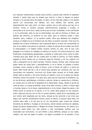 120
sus radiosas metamorfosis cuando seas hombre, cuando seas hombre lo bastante
sensato y fuerte para que no tengas que recurrir a otros si alguien te quiere
comprar y tú piensas lleno de dudas, ¿a éste o al de más allá, espero o me decido
ahora? Los comunistas son hábiles, son muy hábiles, han sufrido, pero
especialmente han visto sufrir, no lloran, actúan, son lo más activo que hay en el
hombre, frente al hombre cansado, definitivamente quebrado o trizado, el
comunista es el único duro, hasta se diría que el único irrompible, no los confundas
y no te confundas, ellos no son la enfermedad, son sólo el síntoma, la fiebre, los
delirios del enfermo, el enfermo no son ellos, pero el enfermo existe y ellos
también, pero, ¿sabes?, no lo quieren matar, ellos que detestan los milagros,
aunque un milagro es ya el hombre que son ellos, lo quieren resucitar. Creo que me
quedaré con el perro finalmente, dijo suspirando Bobi y al decir eso comprendía yo
que no se refería a los perros en general, a todos los perros de la ciudad, que tanto
le preocupaban y lo habían tenido muchas noches en vela, sino al que vivía
apegado a su vientre, en realidad, se refería a sí mismo. ¡Si tuviera tiempo yo!, dijo
finalmente, levantándose desalentado y alzando el visillo para mirar hacia la calle.
¿Tiempo para qué, Bobi? Se dio vuelta pero no soltó la cortina, su mano estaba
pegada al vidrio, dentro de un momento seguiría mirando y, tal vez, saldría a la
calle y regresaría con la noche cerrada. Tiempo, tiempo, tiempo, dijo, tiempo para
poder hacer las cosas bien y calmadamente, si no lo tienes, te quedas a brazos
cruzados, como cuando te falta el dinero, unos lo tienen de sobra y a otros les
hacen falta horas del día y de la noche para ganarlo por centavos, por eso los
comunistas me necesitan, murmuró con lúcida rabia, porque en el fondo saben
dónde está el secreto y los torna furiosos el saberlo y que no lo sepan los demás
hombres, ahora me quieren a mí para eso, para que les solucione el problema, yo,
en vez de brujo, saltimbanqui o titiritero o adivino, tengo un cuerpo loco y titiritero,
un cuerpo que se salió de la legalidad de la Naturaleza, tengo, desde el punto de
vista de ellos, un cuerpo prohibido, como el de ellos mismos, a ellos, si hacen algo
y muchas veces si no lo hacen, especialmente si no lo hacen, llegan los pacos y les
meten preso el cuerpo en la cárcel, a mí no, creen ellos parque no me conocen,
creen ingenuos que por ser el mío un cuerpo distinto, salido de la normalidad, por
eso mismo será respetado por los otros, porque es tan anormal y tan único que
llega a ser normal, brutalmente normal, como un tesoro, lo quieren para ellos, me
quieren para ellos y el día que tú no me encuentres aquí, busca las noticias
siniestras de desfiles y huelgas en los diarios, donde sientas carreras de caballos,
pitidos de pacos despavoridos y ráfagas de cantos revolucionarios, ahí estaré yo y
entonces caeré preso con más justicia y más normalidad, prefiero que me
encarcelen por comunista y no por tímido y poco definido, porque yo soy nadie,
¿sabes?, por eso me pega mi padre, me pega el profesor en la escuela y Cruz
 