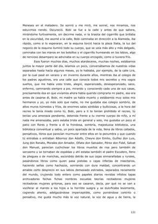121
Meneses en el matadero. Se sonrió y me miró, me sonreí, nos miramos, nos
estuvimos riendo. Oscureció. Bobi se fue a la calle y antes de que saliera,
mirándome furtivamente, sin decirme nada, vi la brasita del cigarrillo que brillaba
en la oscuridad, me asomé a la calle, Bobi caminaba en dirección a la Alameda, iba
rápido, como si lo esperaran, en la esquina torció hacia la plaza Italia, la luz del
negocio de la esquina iluminó todo su cuerpo, que se veía más alto y más delgado,
caminaba con las manos en los bolsillos y el cigarrillo humeando en los labios, algo
de nervioso desamparo se adivinaba en su cuerpo encogido, como si tuviera frío.
Esos fueron muchos días, muchos atardeceres, muchas noches, estábamos
juntos la mayor parte del día, leíamos un poco, conversábamos de nuestras vidas
separadas hasta hacía algunos meses, yo le hablaba, por ejemplo, de la calle Lira,
por la cual pasé en verano y en invierno durante años, mientras iba al colegio de
los padres agustinos, era una calle que conocía todos mis secretos y mis vagos
sueños, que me había visto triste, alegre, esperanzado, desesperanzado, sano,
enfermo, caminando siempre a pie, mirando y conociendo cada una de sus casas,
precisamente ésa en que vivíamos ahora había querido comprarla mi padre, eso era
antes de casarse él, Bobi, mi madre ya había muerto y estábamos muy solos mis
hermanos y yo, yo más solo que nadie, no me gustaba ese colegio sombrío, de
altos muros húmedos y fríos, de enormes salas sórdidas y bulliciosas, a la hora del
recreo le tenía miedo como tú, Bobi, pero a ti te tenían prohibido el recreo, tú
tenías una amenaza pendiente, detenida frente a tu inerme cuerpo de niño, a mí
nada me amenazaba, pero estaba triste en general y solo, me gustaba un poco el
patio con flores y frente a él la frondosa, sombría, majestuosa biblioteca, una
biblioteca conventual y sabia, un poco apartada de la vida, llena de libros callados,
pensativos, libros que parecían murmurar entre ellos en la penumbra y que cuando
tú entrabas o entraban Albornoz don Adolfo, Cheyre don Emilio, Guíñez don Luis,
Jung don Renato, Morales don Amador, Oñate don Salvador, Pérez don Fidel, Salvat
don Manuel, parecían cuchichear los libros muertos de risa pero también de
sarcasmo y se tornaban de espaldas y ahí estaba también el padre Escudero, lleno
de pliegues o de manchas, escondido detrás de sus cejas enmarañadas y rurales,
pasándonos libros como quien pasa pistolas o cajas infectas de insectarios,
haciendo señas como hachazos, sonriendo con dura maldad, concentrando un
amable corto desprecio en sus labios demasiado estirados, separados reciamente
del mundo, crujiendo todo entero como papeles diarios revistas infolios tapas
archivadores fechas fichas nombres escuelas teorías recitadores mujeres
recitadoras mujeres gritonas, para eso se casaron, decía, por qué no se van a
vociferar al marido a los hijos a la horrible suegra y se dulcificaba levemente,
cogiendo aliento, adelgazándose imperceptible, como poniéndose contrito o
pensativo, me gusta mucho más la voz natural, la voz de agua y de tierra, la
 