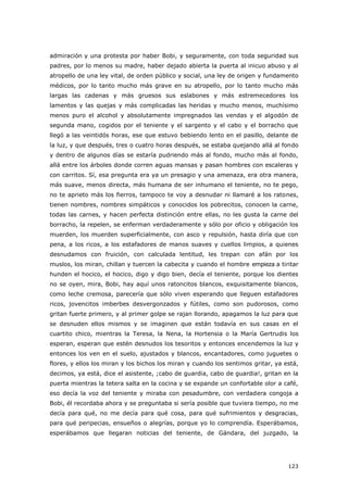 123
admiración y una protesta por haber Bobi, y seguramente, con toda seguridad sus
padres, por lo menos su madre, haber dejado abierta la puerta al inicuo abuso y al
atropello de una ley vital, de orden público y social, una ley de origen y fundamento
médicos, por lo tanto mucho más grave en su atropello, por lo tanto mucho más
largas las cadenas y más gruesos sus eslabones y más estremecedores los
lamentos y las quejas y más complicadas las heridas y mucho menos, muchísimo
menos puro el alcohol y absolutamente impregnados las vendas y el algodón de
segunda mano, cogidos por el teniente y el sargento y el cabo y el borracho que
llegó a las veintidós horas, ese que estuvo bebiendo lento en el pasillo, delante de
la luz, y que después, tres o cuatro horas después, se estaba quejando allá al fondo
y dentro de algunos días se estaría pudriendo más al fondo, mucho más al fondo,
allá entre los árboles donde corren aguas mansas y pasan hombres con escaleras y
con carritos. Sí, esa pregunta era ya un presagio y una amenaza, era otra manera,
más suave, menos directa, más humana de ser inhumano el teniente, no te pego,
no te aprieto más los fierros, tampoco te voy a desnudar ni llamaré a los ratones,
tienen nombres, nombres simpáticos y conocidos los pobrecitos, conocen la carne,
todas las carnes, y hacen perfecta distinción entre ellas, no les gusta la carne del
borracho, la repelen, se enferman verdaderamente y sólo por oficio y obligación los
muerden, los muerden superficialmente, con asco y repulsión, hasta diría que con
pena, a los ricos, a los estafadores de manos suaves y cuellos limpios, a quienes
desnudamos con fruición, con calculada lentitud, les trepan con afán por los
muslos, los miran, chillan y tuercen la cabecita y cuando el hombre empieza a tiritar
hunden el hocico, el hocico, digo y digo bien, decía el teniente, porque los dientes
no se oyen, mira, Bobi, hay aquí unos ratoncitos blancos, exquisitamente blancos,
como leche cremosa, parecería que sólo viven esperando que lleguen estafadores
ricos, jovencitos imberbes desvergonzados y fútiles, como son pudorosos, como
gritan fuerte primero, y al primer golpe se rajan llorando, apagamos la luz para que
se desnuden ellos mismos y se imaginen que están todavía en sus casas en el
cuartito chico, mientras la Teresa, la Nena, la Hortensia o la María Gertrudis los
esperan, esperan que estén desnudos los tesoritos y entonces encendemos la luz y
entonces los ven en el suelo, ajustados y blancos, encantadores, como juguetes o
flores, y ellos los miran y los bichos los miran y cuando los sentimos gritar, ya está,
decimos, ya está, dice el asistente, ;cabo de guardia, cabo de guardia!, gritan en la
puerta mientras la tetera salta en la cocina y se expande un confortable olor a café,
eso decía la voz del teniente y miraba con pesadumbre, con verdadera congoja a
Bobi, él recordaba ahora y se preguntaba si sería posible que tuviera tiempo, no me
decía para qué, no me decía para qué cosa, para qué sufrimientos y desgracias,
para qué peripecias, ensueños o alegrías, porque yo lo comprendía. Esperábamos,
esperábamos que llegaran noticias del teniente, de Gándara, del juzgado, la
 