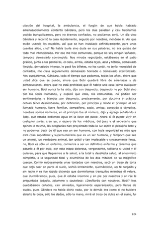 124
citación del hospital, la ambulancia, el furgón de que había hablado
amenazadoramente contento Gándara, pero los días pasaban y casi habríamos
podido tranquilizarnos, pero no éramos confiados, no podíamos serlo. Un día vino
Gándara y recorrió la casa rápidamente, seguido por nosotros, riéndose él. Así que
están usando los muebles, así que se han instalado definitivamente, para unos
cuantos años, ¿no? No había burla sino duda en sus palabras, no era quizás del
todo mal intencionado. Por eso me hice comunista, porque no soy ningún soñador,
tampoco demasiado corrompido. Nos miraba regocijado, estábamos en el patio
grande, junto a las palmeras, el cielo, arriba, estaba lejos, azul y tétrico, demasiado
límpido, demasiado intenso, le pasé los billetes, no los contó, no tenía necesidad de
contarlos, me creía seguramente demasiado honrado o demasiado aterrorizado.
Nos quedaremos, Gándara, todo el tiempo que podamos, todos los años, ahora que
usted dice que se puede, ahora que Bobi quedará libre de amenazas y de
persecuciones, ahora que no está prohibido que él habite una casa como cualquier
ser humano. Bobi nunca lo ha sido, dijo con desprecio, desprecio no por Bobi sino
por los seres humanos, y explicó que ellos, los comunistas, no podían ser
sentimentales y blandos por desprecio, precisamente, por doctrina y práctica
debían tener desconfianza, por definición, por principio y desde el principio al ser
llamado humano, fuera familiar, compañero, socio, amigo, conocido o cómplice,
nosotros somos números, en el principio fue el número, dijo y agregó señalando a
Bobi, que estaba bebiendo agua en la llave del patio: Ahora sí él puede vivir en
cualquier parte, creo yo, y espero de los médicos, del juez y el secretario que
opinen lo mismo, las desgracias han proyectado toda la luz sobre el pequeño Bobi y
no podemos decir de él que sea un ser humano, con toda seguridad es más que
esta cosa superficial y supernumeraria que es un ser humano, y tampoco que sea
un animal, un verdadero animal, tan grácil y tan implacable y sinceramente feroz,
no, Bobi es sólo un enfermo, comienza a ser un definitivo enfermo y tenemos que
pasarlo a él por esto, por esta etapa dolorosa, vergonzante, solitaria si usted y él
quieren, para que lleguemos a la salud, a la total y desafecta salud, al anonimato
completo, a la seguridad total y ecuménica de las dos mitades de su magnífico
cuerpo. Comió ruidosamente unas tostadas con nosotros, sacó un trozo de torta
que dejó caer en parte al suelo, sorbió lentamente, quemándose, un té cargado y
sin leche y se fue rápido diciendo que dormiríamos tranquilos mientras él velara,
que durmiéramos, pues, que él estaba insomne y en pie por nosotros y al irse le
preguntaba todavía, zalamero y cauteloso: ¿Desfilarás con nosotros, Bobi? Nos
quedábamos callados, casi aliviados, ligeramente esperanzados, pero llenos de
dudas, pues Gándara no había dicho nada, por lo demás era como si no hubiera
abierto la boca, sólo los dedos, sólo la mano, miré el trozo de dulce en el suelo, fui
 