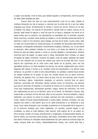 125
a coger una escoba, miré el cielo, que estaba lúgubre y ennegrecido, sonó la puerta
de calle, Bobi acababa de salir.
Fueron ésos los días en que prácticamente vivió en la calle. Desde la
mañana temprano se iba al parque, a caminar por la orilla del río o por las calles
angostas que llevan directamente al campo o hacia los cerros. Estuve en el San
Cristóbal, me decía, me asomé al cementerio, donde está tu madre, estuve en la
Quinta, bajé hasta la laguna y metí los pies en el agua y después me tendí en el
pasto hasta que se secaron, los estudiantes se paseaban por la avenida, leyendo
libros enormes, miraban hacia donde yo estaba y no les llamaba particularmente la
atención y esto no me divertía, claro estaba, las tres de la tarde, mucho calor, sólo
un bote con enamorados en medio del agua, el vendedor de barquillos adormilado o
resignado, el fotógrafo ambulante, francamente enojado y bárbaro, no, no les llamé
la atención, ellos estaban metidos en sus libros y tú alzas de repente la vista y
tienes los ojos de todos colores y miras un mundo delgado y transparente, árboles
enormes pero de papel, un agua sucia y falsa, demasiado bien imitada, un agua
arrugada de papel, hombres, mujeres de papel, risas de papel, palabras de papel
que se van volando con el humo de carbón que viene de la línea del tren, nunca
estuve tan suprimido de la vida como esta tarde en la Quinta, pero me fue
agradable porque a mi lado pasaban los perros, los perros vagabundos que vienen
llegando del campo o tornan a él, miraban como los estudiantes y no decían nada
tampoco, no gruñían ni olían el aire desconfiados, no aullaban vueltos hacia donde
yo estaba tendido en el pasto. El que me miraba ahora era un perro enorme,
amarillo, de aspecto fino, no tanto como el que vive en mis piernas, pero mucho
más hermoso, digno, importante, después, al venirme, caminé tras un perro
enfermo, caminaba con dificultad, dando tumbos como un borracho, me parecía
que iba en dirección al hospital o a hundirse él mismo en su tumba de tierra, tenía
unos ojos majestuosos, demasiado grandes, vagos, llenos de confusión, me miró
con esperanzas de que yo lo llamara, pero no lo llamé, he llamado a tantos, dijo
suspirando, y siempre me ha ido mal, ellos no me quieren. Sonreía soñador y siguió
hablando. Los perros no aman la ciudad, caminan por ella nerviosos y molestos,
trotan rápido mirando desconfiadamente a todos lados, tímidos, brutales, con ese
aspecto del ratero o del ladrón que ve en cada transeúnte a un detective y que
huye, huye veloz atracado a las murallas a perderse en la bocacalle de la esquina o
en el próximo autobús que viene doblando; en cambio, cuando llegan a los
arrabales, su paso es más elástico, más natural, más seguro de sí, se saben en
tierra propia, huelen el campo protuberante y oxigenado, el descampado abierto, el
eterno otoño, los enormes sitios eriazos, derruidos, miserables como ellos mismos.
Eso decía mientras se limpiaba meticulosamente los pies antes de echarse bajo las
ropas, porque Bobi era limpio, disparatadamente limpio, con cierta idea fija y
 