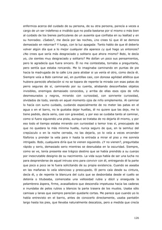 126
enfermiza acerca del cuidado de su persona, de su otra persona, parecía a veces a
cargo de un ser indefenso e inválido que no podía bastarse por sí mismo o más bien
al cuidado de los bienes particulares de un ausente que confiaba en su lealtad y en
su honradez. ¿Sabes?, me decía por las noches, ¿no crees tú que él se demora
demasiado en retornar? Y luego, con la luz apagada: Tanto hablo de que él debería
volver algún día que a lo mejor cualquier día aparece ¿y qué hago yo entonces?
¿No crees que sería más desgraciado y solitario que ahora mismo? Bobi, le decía
yo, ¿te sientes muy desgraciado y solitario? Me dolían un poco sus pensamientos,
pero le agradecía que fuera sincero. Él no me contestaba, tornaba a preguntarle,
pero sentía que estaba roncando. Me lo imaginaba caminando en puntas de pie
hacia la madrugada de la calle Lira para atisbar si ya venía el otro, como decía él.
Siempre veía a Bobi caminar así, en puntillas casi, con donosa agilidad atlética que
hubiera parecido afectación si no se topara de repente la mirada con esas patas de
perro seguras de sí, caminando por su cuenta, atisbando desconfiadas objetos
invisibles, enemigos demasiado conocidos, y arriba de ellas esos ojos de niño
desmesurados y negros, mirando con curiosidad, con sonriente curiosidad,
olvidados de todo, siendo en aquel momento ojos de niño simplemente. Al caminar
lo hacía con sumo cuidado, cuidando especialmente de no meter las patas en el
agua o en el barro, no le gustaba dejar huellas, él no quiere que las deje, me lo
tiene pedido, decía serio, casi con gravedad, y por eso se cuidaba tanto al caminar,
como si fuera siguiendo una pista, aunque se trataba de no dejarla él mismo, y por
eso todo el tiempo estaba mirando con curiosidad o temor tras sí, preocupado de
que no quedara la más mínima huella, nunca seguro de que, en la semiluz del
crepúsculo o en la noche cerrada, no las dejaría, yo lo veía a veces encender
fósforos y prender la vela para ir hasta la entrada a mirar el piso y me sonreía
intrigado. Bobi, cualquiera diría que te vienen siguiendo. ¿Y no vienen?, preguntaba
rápido y serio, demasiado serio mientras se desnudaba en la oscuridad. Siempre,
como se ve, tenía presente ese trágico destino que se había prendido a su cuerpo
por inescrutable designio de su nacimiento. La vida suya había de ser una lucha no
para desprenderse de aquel intruso sino para convivir con él, entregando él la parte
que poco a poco se le fuera solicitando de su propia existencia. Cuando se aseaba
en las mañanas lo veía silencioso y preocupado. El perro caía desde su cintura,
decía él, y de repente la blancura del cutis que se desbordaba desde el cuello se
detenía o titubeaba, comenzaba una vellosidad rubia y dócil y enseguida la
pelambrera áspera, firme, avasalladora que descendía impetuosa hacia las caderas
e inundaba de pelos rubios y blancos la parte trasera de los muslos. Usaba sólo
camisas y lanas que siempre parecían quedarle cortas. Me parece que cuando yo lo
había entrevisto en el barrio, antes de conocerlo directamente, usaba pantalón
largo hasta los pies, que llevaba naturalmente descalzos, pero a medida que crecía
 