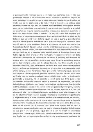 127
y particularmente mientras estuvo a mi lado, fue acortando más y más sus
pantalones, siempre lo oía yo reflexionar en voz alta sobre la extremada longitud de
unos pantalones o mamelucos que le había comprado, agregando que le diría a su
madre que se los acomodara y de hecho volvió a menudo a su antigua casa
llevando paquetes de ropa para ser cortada. Había seriedad y preocupación en esta
parte de sus costumbres, una preocupación que era más bien obsesión, a la cual él
no se refería de ninguna manera creyéndolo innecesario o demasiado superficial y
tonto dar explicaciones sobre la materia. De ahí que fuera más sorpresa que
indignación la que experimentara cuando de mi viaje al norte le traje aquel par de
botas de que ya hablé y que todavía siguen ahí tras la puerta y que estuvieron
colgadas tras las puertas de todas las casas que habitamos juntos. ¿Cómo no se le
ocurrió traerme unos pantalones largos y acinturados, de esos que ajustan los
huasos bajo el pie?, dijo con acritud e ironía, sintiéndose avergonzado y humillado.
Bobi puso siempre énfasis, casi demasiado énfasis en lucir desnuda la parte de su
ser que había de ser la causa de todas sus dificultades y desgracias. Parecía que
había algo de amor propio, de fría resolución, de resolución tomada con toda
serenidad y lentamente, de renunciación, de desafío al destino y a los hombres en
mostrar viva, inerme, desafiante la carne que había de ser la perdición de su otra
carne. Casi siempre andaba con la cabeza desnuda, más bien revuelto el pelo
levemente ondulado, pero en las tardes de otoño frías y con neblina solía ponerse
jockey, tenía varios, incluso uno de cuero con orejeras que se encasquetaba en el
último tiempo, cuando lloviznaba o hacía gran viento y él iba al parque a juntarse
con los perros. Decía vagamente, pero con seguridad, que sólo los iba a mirar y me
confesaba que no seguía a cualquier perro cuidado o con collar, o simplemente
perfumado y exclusivo, no, él esperaba a aquel perro que trota junto a las
alcantarillas, olisqueando tarros de basura y montones de desperdicios, los seguía
bajo el tibio sol o la lluvia, pues habían comenzado ya los días malos. Cuando había
neblina, atisbaba a través de los vidrios hasta que pasaba el primer perro, cogía la
gorra, alzaba los brazos para despedirse y se iba un poco agachado a la calle. Un
día regresó feliz y me gritó desde la puerta, que todavía no cerraba: ¡Los perros ya
no me odian! Cerró con nervioso cuidado y mientras le escurría la lluvia por la cara
y mojaba el suelo y él no se cuidaba de ello sino que estaba riéndose, recordando,
rememorando bellos momentos, se echó al suelo y se quitó lentamente la chaqueta
completamente mojada, se desabrochó las orejeras y se quedó serio. Era curioso,
Bobi no se cuidaba de la suciedad que podía traer cuando era su cara o
simplemente su cuerpo el sucio, pero era pulcro, celosamente pulcro de la limpieza
de sus pies y de sus piernas. ¿Qué diría él si así no fuera?, se disculpaba
preguntando. Estaba rojo y alborotado, parecía afiebrado entre el rumor de lluvia
que dejaba caer su ropa mojada, la risa, los nervios, se escapaban a oleadas de su
 