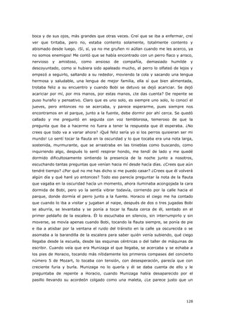 128
boca y de sus ojos, más grandes que otras veces. Creí que se iba a enfermar, creí
ver que tiritaba, pero no, estaba contento solamente, totalmente contento y
abismado desde luego. ¡Sí, sí, ya no me gruñen ni aúllan cuando me les acerco, ya
no somos enemigos! Me contó que se había encontrado con un perro flaco y arisco,
nervioso y amistoso, como ansioso de compañía, demasiado humilde y
descoyuntado, como si hubiera sido apaleado mucho, el perro lo olfateó de lejos y
empezó a seguirlo, saltando a su rededor, moviendo la cola y sacando una lengua
hermosa y saludable, una lengua de mejor familia, ella sí que bien alimentada,
trotaba feliz a su encuentro y cuando Bobi se detuvo se dejó acariciar. Se dejó
acariciar por mí, por mis manos, por estas manos, ¿te das cuenta? De repente se
puso huraño y pensativo. Claro que es uno solo, es siempre uno solo, lo conocí el
jueves, pero entonces no se acercaba, y parece esperarme, pues siempre nos
encontramos en el parque, junto a la fuente, debe dormir por ahí cerca. Se quedó
callado y me preguntó en seguida con voz temblorosa, temeroso de que la
pregunta que iba a hacerme no fuera a tener la respuesta que él esperaba. ¿No
crees que todo va a variar ahora? ¡Qué feliz sería yo si los perros quisieran ser mi
mundo! Lo sentí tocar la flauta en la oscuridad y lo que tocaba era una nota larga,
sostenida, murmurante, que se arrastraba en las tinieblas como buscando, como
inquiriendo algo, después lo sentí respirar hondo, me tendí de lado y me quedé
dormido dificultosamente sintiendo la presencia de la noche junto a nosotros,
escuchando tantas preguntas que venían hacia mí desde hacía días. ¿Crees que aún
tendré tiempo? ¿Por qué no me has dicho si me puedo casar? ¿Crees que él volverá
algún día y qué haré yo entonces? Todo eso parecía preguntar la nota de la flauta
que vagaba en la oscuridad hacía un momento, ahora iluminaba acongojada la cara
dormida de Bobi, pero yo la sentía vibrar todavía, corriendo por la calle hacia el
parque, donde dormía el perro junto a la fuente. Horacio el ciego me ha contado
que cuando lo iba a visitar y jugaban al naipe, después de dos o tres jugadas Bobi
se aburría, se levantaba y se ponía a tocar la flauta cerca de él, sentado en el
primer peldaño de la escalera. Él lo escuchaba en silencio, sin interrumpirlo y sin
moverse, se movía apenas cuando Bobi, tocando la flauta siempre, se ponía de pie
e iba a atisbar por la ventana el ruido del tránsito en la calle ya oscurecida o se
asomaba a la barandilla de la escalera para saber quién venía subiendo, qué ciego
llegaba desde la escuela, desde las esquinas céntricas o del taller de máquinas de
escribir. Cuando veía que era Munizaga el que llegaba, se acercaba y se echaba a
los pies de Horacio, tocando más nítidamente los primeros compases del concierto
número 5 de Mozart, lo tocaba con tensión, con desesperación, parecía que con
creciente furia y burla. Munizaga no lo quería y él se daba cuenta de ello y le
preguntaba de repente a Horacio, cuando Munizaga había desaparecido por el
pasillo llevando su acordeón colgado como una maleta, ¿Le parece justo que un
 