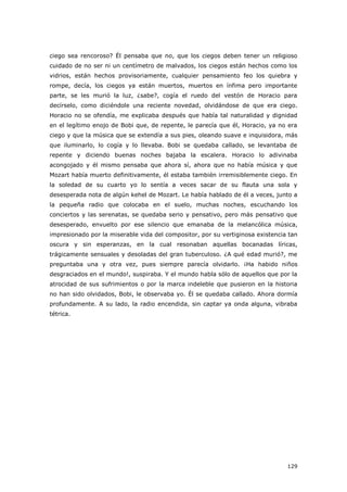 129
ciego sea rencoroso? Él pensaba que no, que los ciegos deben tener un religioso
cuidado de no ser ni un centímetro de malvados, los ciegos están hechos como los
vidrios, están hechos provisoriamente, cualquier pensamiento feo los quiebra y
rompe, decía, los ciegos ya están muertos, muertos en ínfima pero importante
parte, se les murió la luz, ¿sabe?, cogía el ruedo del vestón de Horacio para
decírselo, como diciéndole una reciente novedad, olvidándose de que era ciego.
Horacio no se ofendía, me explicaba después que había tal naturalidad y dignidad
en el legítimo enojo de Bobi que, de repente, le parecía que él, Horacio, ya no era
ciego y que la música que se extendía a sus pies, oleando suave e inquisidora, más
que iluminarlo, lo cogía y lo llevaba. Bobi se quedaba callado, se levantaba de
repente y diciendo buenas noches bajaba la escalera. Horacio lo adivinaba
acongojado y él mismo pensaba que ahora sí, ahora que no había música y que
Mozart había muerto definitivamente, él estaba también irremisiblemente ciego. En
la soledad de su cuarto yo lo sentía a veces sacar de su flauta una sola y
desesperada nota de algún kehel de Mozart. Le había hablado de él a veces, junto a
la pequeña radio que colocaba en el suelo, muchas noches, escuchando los
conciertos y las serenatas, se quedaba serio y pensativo, pero más pensativo que
desesperado, envuelto por ese silencio que emanaba de la melancólica música,
impresionado por la miserable vida del compositor, por su vertiginosa existencia tan
oscura y sin esperanzas, en la cual resonaban aquellas bocanadas líricas,
trágicamente sensuales y desoladas del gran tuberculoso. ¿A qué edad murió?, me
preguntaba una y otra vez, pues siempre parecía olvidarlo. ¡Ha habido niños
desgraciados en el mundo!, suspiraba. Y el mundo habla sólo de aquellos que por la
atrocidad de sus sufrimientos o por la marca indeleble que pusieron en la historia
no han sido olvidados, Bobi, le observaba yo. Él se quedaba callado. Ahora dormía
profundamente. A su lado, la radio encendida, sin captar ya onda alguna, vibraba
tétrica.
 