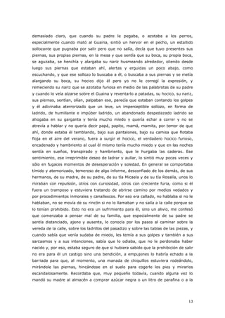 13
demasiado claro, que cuando su padre le pegaba, o azotaba a los perros,
especialmente cuando mató al Guaina, sintió un hervor en el pecho, un estallido
sollozante que pugnaba por salir pero que no salía, decía que tuvo presentes sus
piernas, sus propias piernas, en la mesa y que sentía que su boca, su propia boca,
se aguzaba, se henchía y alargaba su nariz husmeando alrededor, oliendo desde
luego sus piernas que estaban ahí, alertas y erguidas un poco abajo, como
escuchando, y que ese sollozo lo buscaba a él, o buscaba a sus piernas y se metía
alargando su boca, su hocico dijo él pero yo no le corregí la expresión, y
remeciendo su nariz que se azotaba furiosa en medio de las palabrotas de su padre
y cuando lo veía alzarse sobre el Guaina y reventarlo a patadas, su hocico, su nariz,
sus piernas, sentían, olían, palpaban eso, parecía que estaban contando los golpes
y él adivinaba aterrorizado que un leve, un imperceptible sollozo, en forma de
ladrido, de humillante e impúber ladrido, un abandonado despedazado ladrido se
ahogaba en su garganta y tenía mucho miedo y quería echar a correr y no se
atrevía a hablar y no quería decir papá, papito, mamá, mamita, por temor de que
ahí, donde estaba él temblando, bajo sus pantalones, bajo su camisa que flotaba
floja en el aire del verano, fuera a surgir el hocico, el verdadero hocico furioso,
encadenado y hambriento al cual él mismo tenía mucho miedo y que en las noches
sentía en sueños, transpirado y hambriento, que le hurgaba las caderas. Ese
sentimiento, ese irreprimible deseo de ladrar y aullar, lo sintió muy pocas veces y
sólo en fugaces momentos de desesperación y soledad. En general se comportaba
tímido y atemorizado, temeroso de algo informe, desconfiado de los demás, de sus
hermanos, de su madre, de su padre, de su tía Micaela y de su tía Rosalía, unos lo
miraban con repulsión, otros con curiosidad, otros con creciente furia, como si él
fuera un tramposo y estuviera tratando de abrirse camino por medios vedados y
por procedimientos inmorales y canallescos. Por eso era callado, no hablaba si no le
hablaban, no se movía de su rincón si no lo llamaban y no salía a la calle porque se
lo tenían prohibido. Esto no era un sufrimiento para él, sino un alivio, me confesó
que comenzaba a pensar mal de su familia, que especialmente de su padre se
sentía distanciado, ajeno y ausente, lo conocía por los pasos al caminar sobre la
vereda de la calle, sobre los ladrillos del pasadizo y sobre las tablas de las piezas, y
cuando sabía que venía sudaba de miedo, les temía a sus golpes y también a sus
sarcasmos y a sus intenciones, sabía que lo odiaba, que no le perdonaba haber
nacido y, por eso, estaba seguro de que si hubiera sabido que la prohibición de salir
no era para él un castigo sino una bendición, a empujones lo habría echado a la
barriada para que, al momento, una manada de chiquillos estuviera rodeándolo,
mirándole las piernas, hincándose en el suelo para cogerle los pies y mirarlos
escandalosamente. Recordaba que, muy pequeño todavía, cuando alguna vez lo
mandó su madre al almacén a comprar azúcar negra o un litro de parafina o a la
 
