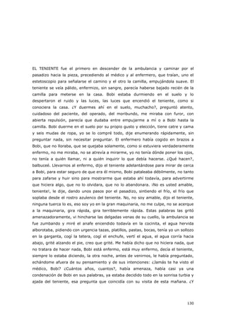 130
EL TENIENTE fue el primero en descender de la ambulancia y caminar por el
pasadizo hacia la pieza, precediendo al médico y al enfermero, que traían, uno el
estetoscopio para señalarse el camino y el otro la camilla, empujándola suave. El
teniente se veía pálido, enfermizo, sin sangre, parecía haberse bajado recién de la
camilla para meterse en la casa. Bobi estaba durmiendo en el suelo y lo
despertaron el ruido y las luces, las luces que encendió el teniente, como si
conociera la casa. ¿Y duermes ahí en el suelo, muchacho?, preguntó atento,
cuidadoso del paciente, del operado, del moribundo, me miraba con furor, con
abierta repulsión, parecía que dudaba entre empujarme a mí o a Bobi hasta la
camilla. Bobi duerme en el suelo por su propio gusto y elección, tiene catre y cama
y seis mudas de ropa, yo se lo compré todo, dije enumerando rápidamente, sin
preguntar nada, sin necesitar preguntar. El enfermero había cogido en brazos a
Bobi, que no lloraba, que se quejaba solamente, como si estuviera verdaderamente
enfermo, no me miraba, no se atrevía a mirarme, yo no tenía dónde poner los ojos,
no tenía a quién llamar, ni a quién inquirir lo que debía hacerse. ¿Qué hacen?,
balbuceé. Llevarnos al enfermo, dijo el teniente adelantándose para mirar de cerca
a Bobi, para estar seguro de que era él mismo, Bobi pataleaba débilmente, no tanto
para zafarse y huir sino para mostrarme que estaba ahí todavía, para advertirme
que hiciera algo, que no lo olvidara, que no lo abandonara. ¡No es usted amable,
teniente!, le dije, dando unos pasos por el pasadizo, sintiendo el frío, el frío que
soplaba desde el rostro azulenco del teniente. No, no soy amable, dijo el teniente,
ninguna tuerca lo es, eso soy yo en la gran maquinaria, no me culpe, no se acerque
a la maquinaria, gira rápida, gira terriblemente rápida. Estas palabras las gritó
amenazadoramente, vi hincharse las delgadas venas de su cuello, la ambulancia se
fue zumbando y miré el anafe encendido todavía en la cocinita, el agua hervida
alborotaba, pidiendo con urgencia tazas, platillos, pastas, bocas, tenía yo un sollozo
en la garganta, cogí la tetera, cogí el enchufe, vertí el agua, el agua corría hacia
abajo, grité alzando el pie, creo que grité. Me había dicho que no hiciera nada, que
no tratara de hacer nada, Bobi está enfermo, está muy enfermo, decía el teniente,
siempre lo estaba diciendo, la otra noche, antes de venirnos, le había preguntado,
echándome afuera de su pensamiento y de sus intenciones: ¿Jamás te ha visto el
médico, Bobi? ¿Cuántos años, cuantos?, había amenaza, había casi ya una
condenación de Bobi en sus palabras, ya estaba decidido todo en la sonrisa turbia y
ajada del teniente, esa pregunta que coincidía con su visita de esta mañana. ¿Y
 