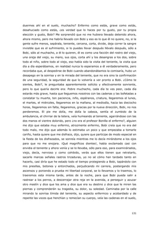 131
duermes ahí en el suelo, muchacho? Enfermo como estás, grave como estás,
desahuciado como estás, ¿es verdad que lo haces por tu gusto, por tu propia
elección y gusto, Bobi? Me sorprendió que no me hubiera llevado detenido ahora,
ahora mismo, pero me habría llevado con Bobi y eso es lo que él no quiere, no, si la
gente sufre menos, sepárala, teniente, cercena, corta, divide, deja correr la sangre
invisible que es el sufrimiento, si lo puedes llevar después llévalo después, sólo a
Bobi, sólo al muchacho, a él lo quieren, él es como una facción del rostro del viejo,
una oreja del viejo, su mano, sus ojos, corta ahí y los desangras a los dos, sobre
todo al niño, sobre todo al viejo, eso había sido la visita del teniente, la visita que
día a día esperábamos, en realidad nunca lo esperamos a él verdaderamente, pero
recordaba que, al despedirse de Bobi cuando abandonábamos la comisaría, hubo un
desapego en la sonrisa y en la mirada del teniente, que no era sino la confirmación
de una seguridad, la seguridad de que lo volvería a ver pronto a Bobi. ¿Cómo te
sientes, Bobi?, le preguntaba aparentemente solícito y efectivamente sonriente,
pero lo que quería decirle era: Pobre muchacho, cada día te ves peor, cada día
estarás más grave, hasta que lleguemos nosotros con las cadenas y las bofetadas a
constatar tu muerte, ten paciencia, niño, espéranos, criatura, llegaremos el lunes,
el martes, el miércoles, llegaremos en la mañana, al mediodía, hacia las dieciocho
horas, llegaremos sin falta, llegaremos, gracias por la nueva dirección, Bobi, no nos
perderemos. El pie me dolía, me dolía la cabeza, sentía el zumbido de la
ambulancia, el chirriar de la tetera, veía humeando al teniente, agarrándose con las
dos manos el vientre dolorido, pero ¿no era el profesor Bonilla el enfermo?, alguien
me dijo que estaba muy enfermo, atrozmente enfermo, Bobi creía que no era del
todo malo, me dijo que además lo estimaba un poco y que empezaba a tomarle
cariño, hasta quiere que me disfrace, dijo, quiere que participe de modo especial en
la fiesta de los disfrazados, se sonreía mientras me lo decía mirándome a los ojos
para que no me enojara. ¡Qué magníficos dientes!, había exclamado casi con
envidia el teniente y ahora venía y se lo llevaba, sólo para eso, para examinárselos,
viejo, decía, nervioso y como cohibido, verás que ellos tienen que retratarlo,
sacarle marcas señales rastros trizaduras, yo no sé cómo han tardado tanto en
hacerlo, casi diría que he estado todo el tiempo protegiendo a Bobi, tapándolo con
mis presillas, botones y entorchados, perjudicando mi carrera, postergando mis
ascensos y poniendo a prueba mi libertad corporal, se lo llevamos y lo traemos, lo
traeremos esta misma tarde, antes de la noche, para que Bobi pueda salir a
rastrear a los perros, a descerrajar otra reja en la avenida, a perseguir y azuzar
otro mastín y dice que los ama y dice que era su destino y dice que le miren las
piernas y comprenderán su tragedia, su dolor, su soledad. Caminaba por la calle
mirando la sonrisa tímida del teniente, su aspecto enfermizo y acobardado y de
repente las voces que henchían y remecían su cuerpo, veía las cadenas en el suelo,
 