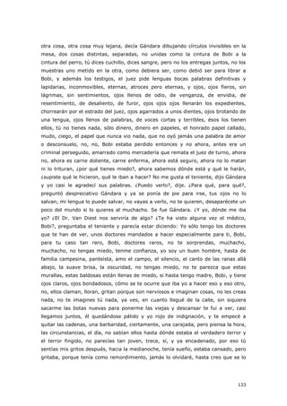 133
otra cosa, otra cosa muy lejana, decía Gándara dibujando círculos invisibles en la
mesa, dos cosas distintas, separadas, no unidas como la cintura de Bobi a la
cintura del perro, tú dices cuchillo, dices sangre, pero no los entregas juntos, no los
muestras uno metido en la otra, como debiera ser, como debió ser para librar a
Bobi, y además los testigos, el juez pide lenguas bocas palabras definitivas y
lapidarias, inconmovibles, eternas, atroces pero eternas, y ojos, ojos fieros, sin
lágrimas, sin sentimientos, ojos llenos de odio, de venganza, de envidia, de
resentimiento, de desaliento, de furor, ojos ojos ojos llenarán los expedientes,
chorrearán por el estrado del juez, ojos agarrados a unos dientes, ojos brotando de
una lengua, ojos llenos de palabras, de voces cortas y terribles, ésos los tienen
ellos, tú no tienes nada, sólo dinero, dinero en papeles, el honrado papel callado,
mudo, ciego, el papel que nunca vio nada, que no oyó jamás una palabra de amor
o desconsuelo, no, no, Bobi estaba perdido entonces y no ahora, antes era un
criminal perseguido, amarrado como mercadería que remata el juez de turno, ahora
no, ahora es carne doliente, carne enferma, ahora está seguro, ahora no lo matan
ni lo trituran, ¿por qué tienes miedo?, ahora sabemos dónde está y qué le harán,
¿supiste qué le hicieron, qué le iban a hacer? No me gusta el teniente, dijo Gándara
y yo casi le agradecí sus palabras. ¿Puedo verlo?, dije. ¿Para qué, para qué?,
preguntó despreciativo Gándara y ya se ponía de pie para irse, tus ojos no lo
salvan, mi lengua lo puede salvar, no vayas a verlo, no te quieren, desaparécete un
poco del mundo si lo quieres al muchacho. Se fue Gándara. ¿Y yo, dónde me iba
yo? ¿El Dr. Van Diest nos serviría de algo? ¿Te ha visto alguna vez el médico,
Bobi?, preguntaba el teniente y parecía estar diciendo: Yo sólo tengo los doctores
que te han de ver, unos doctores mandados a hacer especialmente para ti, Bobi,
para tu caso tan raro, Bobi, doctores raros, no te sorprendas, muchacho,
muchacho, no tengas miedo, tenme confianza, yo soy un buen hombre, hasta de
familia campesina, panteísta, amo el campo, el silencio, el canto de las ranas allá
abajo, la suave brisa, la oscuridad, no tengas miedo, no te parezca que estas
murallas, estas baldosas están llenas de miedo, si hasta tengo madre, Bobi, y tiene
ojos claros, ojos bondadosos, cómo se te ocurre que iba yo a hacer eso y eso otro,
no, ellos claman, lloran, gritan porque son nerviosos e imaginan cosas, no les creas
nada, no te imagines tú nada, ya ves, en cuanto llegué de la calle, sin siquiera
sacarme las botas nuevas para ponerme las viejas y descansar te fui a ver, casi
llegamos juntos, él quedándose pálido y yo rojo de indignación, y te empecé a
quitar las cadenas, una barbaridad, ciertamente, una carajada, pero piensa la hora,
las circunstancias, el día, no sabían ellos hasta dónde estaba el verdadero terror y
el terror fingido, no parecías tan joven, trece, sí, y ya encadenado, por eso tú
sentías mis gritos después, hacia la medianoche, tenía sueño, estaba cansado, pero
gritaba, porque tenía como remordimiento, jamás lo olvidaré, hasta creo que se lo
 