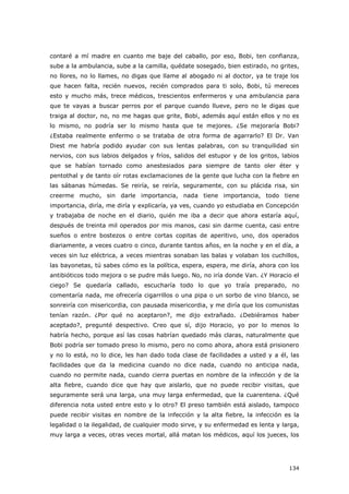 134
contaré a mí madre en cuanto me baje del caballo, por eso, Bobi, ten confianza,
sube a la ambulancia, sube a la camilla, quédate sosegado, bien estirado, no grites,
no llores, no lo llames, no digas que llame al abogado ni al doctor, ya te traje los
que hacen falta, recién nuevos, recién comprados para ti solo, Bobi, tú mereces
esto y mucho más, trece médicos, trescientos enfermeros y una ambulancia para
que te vayas a buscar perros por el parque cuando llueve, pero no le digas que
traiga al doctor, no, no me hagas que grite, Bobi, además aquí están ellos y no es
lo mismo, no podría ser lo mismo hasta que te mejores. ¿Se mejoraría Bobi?
¿Estaba realmente enfermo o se trataba de otra forma de agarrarlo? El Dr. Van
Diest me habría podido ayudar con sus lentas palabras, con su tranquilidad sin
nervios, con sus labios delgados y fríos, salidos del estupor y de los gritos, labios
que se habían tornado como anestesiados para siempre de tanto oler éter y
pentothal y de tanto oír rotas exclamaciones de la gente que lucha con la fiebre en
las sábanas húmedas. Se reiría, se reiría, seguramente, con su plácida risa, sin
creerme mucho, sin darle importancia, nada tiene importancia, todo tiene
importancia, diría, me diría y explicaría, ya ves, cuando yo estudiaba en Concepción
y trabajaba de noche en el diario, quién me iba a decir que ahora estaría aquí,
después de treinta mil operados por mis manos, casi sin darme cuenta, casi entre
sueños o entre bostezos o entre cortas copitas de aperitivo, uno, dos operados
diariamente, a veces cuatro o cinco, durante tantos años, en la noche y en el día, a
veces sin luz eléctrica, a veces mientras sonaban las balas y volaban los cuchillos,
las bayonetas, tú sabes cómo es la política, espera, espera, me diría, ahora con los
antibióticos todo mejora o se pudre más luego. No, no iría donde Van. ¿Y Horacio el
ciego? Se quedaría callado, escucharía todo lo que yo traía preparado, no
comentaría nada, me ofrecería cigarrillos o una pipa o un sorbo de vino blanco, se
sonreiría con misericordia, con pausada misericordia, y me diría que los comunistas
tenían razón. ¿Por qué no aceptaron?, me dijo extrañado. ¿Debiéramos haber
aceptado?, pregunté despectivo. Creo que sí, dijo Horacio, yo por lo menos lo
habría hecho, porque así las cosas habrían quedado más claras, naturalmente que
Bobi podría ser tomado preso lo mismo, pero no como ahora, ahora está prisionero
y no lo está, no lo dice, les han dado toda clase de facilidades a usted y a él, las
facilidades que da la medicina cuando no dice nada, cuando no anticipa nada,
cuando no permite nada, cuando cierra puertas en nombre de la infección y de la
alta fiebre, cuando dice que hay que aislarlo, que no puede recibir visitas, que
seguramente será una larga, una muy larga enfermedad, que la cuarentena. ¿Qué
diferencia nota usted entre esto y lo otro? El preso también está aislado, tampoco
puede recibir visitas en nombre de la infección y la alta fiebre, la infección es la
legalidad o la ilegalidad, de cualquier modo sirve, y su enfermedad es lenta y larga,
muy larga a veces, otras veces mortal, allá matan los médicos, aquí los jueces, los
 