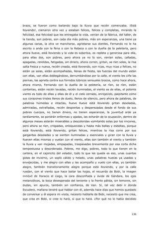 136
brazo, se fueron como bailando bajo la lluvia que recién comenzaba. ¡Está
lloviendo!, clamaron otra vez y estaban felices, felices y completas, mirando la
felicidad, esa felicidad que les entregaba la vida, venían de la fábrica, del taller, de
la tienda, son pobres, son cada día más pobres, más sin esperanzas, una tiene ya
algunas canas, la otra ve mancharse, agrietarse sus dientes, Fernando no le ha
escrito o anda con la Nina o con la Rebeca o con la dueña de la peletería, pero
ahora llueve, está lloviendo y la vida es soberbia, es repleta y generosa para ella,
para ellas dos, son pobres, pero ahora ya no lo son, venían solas, calladas,
apagadas, rendidas, fatigadas, sin dinero, ahora corren, gritan, se ríen solas, la risa
salta fresca y nueva, recién creada, está lloviendo, son ricas, muy ricas y felices, no
están ya solas, están acompañadas, llenas de fiesta, las fuerzas del mundo están
con ellas, van ellas doblegándose, derrumbándose por la calle, el viento les ciñe las
piernas, las aprieta contra sus fornidos lúbricos sensuales brazos, como hace ahora,
ahora mismo, Fernando con la dueña de la peletería, se ríen, se ríen, están
contentas, están recién lavadas, recién iluminadas, el viento es de ellas, el potente
viento es todo de ellas y ellas de él y el cielo cerrado, enrojecido, palpitante como
sus corazones tristes llenos de duelo, llenos de silencio, pero ahora de palabras, de
palabras húmedas e intactas, llueve llueve está lloviendo gritan desoladas,
admiradas, extrañadas, recién despiertas y desperezadas desde el fondo de sus
pobres cuerpos, no tienen dinero, no tienen esperanzas, la juventud arde ya
tardíamente, se pondrán enfermas y ajadas, las echarán de la ocupación, dentro de
algunos meses estarán miserables y descoloridas vomitando solas por los rincones,
pero ahora se ríen, crispadas, enloquecidas y hasta más bellas y esbeltas, porque
está lloviendo, está lloviendo, gritan felices, mientras la risa corre por sus
gargantas desoladas y se sienten iluminadas y esenciales y giran con la lluvia y
llueven ellas mismas y vuelan con el viento, ellas son también el viento y también
la lluvia y van mojadas, empapadas, traspasadas brevemente por esa corta dicha
tempestuosa y desordenada. Pobres, me digo, pobres, todo lo que tienen en la
cartera, en el cajoncito del velador, todo lo que les queda es eso, unas cuantas
gotas de invierno, un soplo cálido y helado, unas palabras huecas ya usadas y
envejecidas, y me alegro con ellas y las acompaño y vuelo con ellas, yo también
alegre, también transitoriamente alegre porque está lloviendo, y por la calle
ruedan, con el viento que hace bailar las hojas, el recuerdo de Bobi, la imagen
inmóvil de Horacio el ciego, la cara desconfiada y ávida de Gándara, los ojos
melancólicos, la boca desesperada del teniente y la frente pálida, sin temores, sin
dudas, sin apuros, también sin confianza, de Van. Sí, tal vez debí ir donde
Escudero, mañana tendré que hablar con él, además hace días que hemos quedado
de conversar y él espera mi visita, necesito hablarle de Bobi, necesito que me crea,
que crea en Bobi, si cree lo hará, sí que lo hará. ¿Por qué no lo había decidido
 