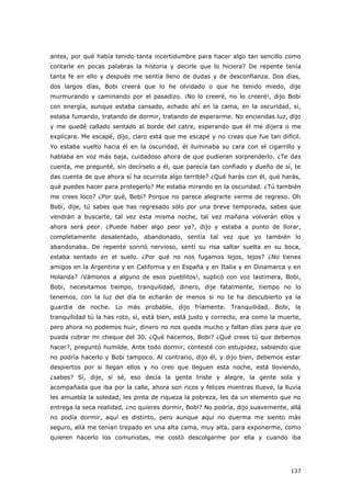 137
antes, por qué había tenido tanta incertidumbre para hacer algo tan sencillo como
contarle en pocas palabras la historia y decirle que lo hiciera? De repente tenía
tanta fe en ello y después me sentía lleno de dudas y de desconfianza. Dos días,
dos largos días, Bobi creerá que lo he olvidado o que he tenido miedo, dije
murmurando y caminando por el pasadizo. ¡No lo creeré, no lo creeré!, dijo Bobi
con energía, aunque estaba cansado, echado ahí en la cama, en la oscuridad, sí,
estaba fumando, tratando de dormir, tratando de esperarme. No enciendas luz, dijo
y me quedé callado sentado al borde del catre, esperando que él me dijera o me
explicara. Me escapé, dijo, claro está que me escapé y no creas que fue tan difícil.
Yo estaba vuelto hacia él en la oscuridad, él iluminaba su cara con el cigarrillo y
hablaba en voz más baja, cuidadoso ahora de que pudieran sorprenderlo. ¿Te das
cuenta, me pregunté, sin decírselo a él, que parecía tan confiado y dueño de sí, te
das cuenta de que ahora sí ha ocurrida algo terrible? ¿Qué harás con él, qué harás,
qué puedes hacer para protegerlo? Me estaba mirando en la oscuridad. ¿Tú también
me crees loco? ¿Por qué, Bobi? Porque no parece alegrarte verme de regreso. Oh
Bobi, dije, tú sabes que has regresado sólo por una breve temporada, sabes que
vendrán a buscarte, tal vez esta misma noche, tal vez mañana volverán ellos y
ahora será peor. ¿Puede haber algo peor ya?, dijo y estaba a punto de llorar,
completamente desalentado, abandonado, sentía tal vez que yo también lo
abandonaba. De repente sonrió nervioso, sentí su risa saltar suelta en su boca,
estaba sentado en el suelo. ¿Por qué no nos fugamos lejos, lejos? ¿No tienes
amigos en la Argentina y en California y en España y en Italia y en Dinamarca y en
Holanda? ¡Vámonos a alguno de esos pueblitos!, suplicó con voz lastimera, Bobi,
Bobi, necesitamos tiempo, tranquilidad, dinero, dije fatalmente, tiempo no lo
tenemos, con la luz del día te echarán de menos si no te ha descubierto ya la
guardia de noche. Lo más probable, dijo fríamente. Tranquilidad, Bobi, la
tranquilidad tú la has roto, sí, está bien, está justo y correcto, era como la muerte,
pero ahora no podemos huir, dinero no nos queda mucho y faltan días para que yo
pueda cobrar mi cheque del 30. ¿Qué hacemos, Bobi? ¿Qué crees tú que debemos
hacer?, preguntó humilde. Ante todo dormir, contesté con estupidez, sabiendo que
no podría hacerlo y Bobi tampoco. Al contrario, dijo él, y dijo bien, debemos estar
despiertos por si llegan ellos y no creo que lleguen esta noche, está lloviendo,
¿sabes? Sí, dije, sí sé, eso decía la gente triste y alegre, la gente sola y
acompañada que iba por la calle, ahora son ricos y felices mientras llueve, la lluvia
les amuebla la soledad, les pinta de riqueza la pobreza, les da un elemento que no
entrega la seca realidad, ¿no quieres dormir, Bobi? No podría, dijo suavemente, allá
no podía dormir, aquí es distinto, pero aunque aquí no duerma me siento más
seguro, allá me tenían trepado en una alta cama, muy alta, para exponerme, como
quieren hacerlo los comunistas, me costó descolgarme por ella y cuando iba
 