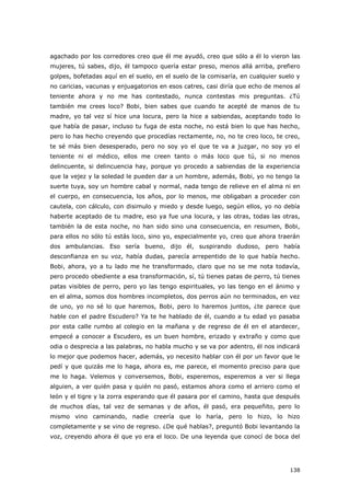 138
agachado por los corredores creo que él me ayudó, creo que sólo a él lo vieron las
mujeres, tú sabes, dijo, él tampoco quería estar preso, menos allá arriba, prefiero
golpes, bofetadas aquí en el suelo, en el suelo de la comisaría, en cualquier suelo y
no caricias, vacunas y enjuagatorios en esos catres, casi diría que echo de menos al
teniente ahora y no me has contestado, nunca contestas mis preguntas. ¿Tú
también me crees loco? Bobi, bien sabes que cuando te acepté de manos de tu
madre, yo tal vez sí hice una locura, pero la hice a sabiendas, aceptando todo lo
que había de pasar, incluso tu fuga de esta noche, no está bien lo que has hecho,
pero lo has hecho creyendo que procedías rectamente, no, no te creo loco, te creo,
te sé más bien desesperado, pero no soy yo el que te va a juzgar, no soy yo el
teniente ni el médico, ellos me creen tanto o más loco que tú, si no menos
delincuente, si delincuencia hay, porque yo procedo a sabiendas de la experiencia
que la vejez y la soledad le pueden dar a un hombre, además, Bobi, yo no tengo la
suerte tuya, soy un hombre cabal y normal, nada tengo de relieve en el alma ni en
el cuerpo, en consecuencia, los años, por lo menos, me obligaban a proceder con
cautela, con cálculo, con disimulo y miedo y desde luego, según ellos, yo no debía
haberte aceptado de tu madre, eso ya fue una locura, y las otras, todas las otras,
también la de esta noche, no han sido sino una consecuencia, en resumen, Bobi,
para ellos no sólo tú estás loco, sino yo, especialmente yo, creo que ahora traerán
dos ambulancias. Eso sería bueno, dijo él, suspirando dudoso, pero había
desconfianza en su voz, había dudas, parecía arrepentido de lo que había hecho.
Bobi, ahora, yo a tu lado me he transformado, claro que no se me nota todavía,
pero procedo obediente a esa transformación, sí, tú tienes patas de perro, tú tienes
patas visibles de perro, pero yo las tengo espirituales, yo las tengo en el ánimo y
en el alma, somos dos hombres incompletos, dos perros aún no terminados, en vez
de uno, yo no sé lo que haremos, Bobi, pero lo haremos juntos, ¿te parece que
hable con el padre Escudero? Ya te he hablado de él, cuando a tu edad yo pasaba
por esta calle rumbo al colegio en la mañana y de regreso de él en el atardecer,
empecé a conocer a Escudero, es un buen hombre, erizado y extraño y como que
odia o desprecia a las palabras, no habla mucho y se va por adentro, él nos indicará
lo mejor que podemos hacer, además, yo necesito hablar con él por un favor que le
pedí y que quizás me lo haga, ahora es, me parece, el momento preciso para que
me lo haga. Velemos y conversemos, Bobi, esperemos, esperemos a ver si llega
alguien, a ver quién pasa y quién no pasó, estamos ahora como el arriero como el
león y el tigre y la zorra esperando que él pasara por el camino, hasta que después
de muchos días, tal vez de semanas y de años, él pasó, era pequeñito, pero lo
mismo vino caminando, nadie creería que lo haría, pero lo hizo, lo hizo
completamente y se vino de regreso. ¿De qué hablas?, preguntó Bobi levantando la
voz, creyendo ahora él que yo era el loco. De una leyenda que conocí de boca del
 