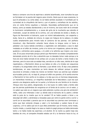 14
botica a comprar una tira de aspirinas o alcohol alcanforado, eran tumultos los que
se formaban en la puerta del negocio para mirarlo. Decía que en esas ocasiones, lo
que él achacaba a su corta edad, no se había sentido asustado ni humillado por la
curiosidad de la chiquillería del barrio y por el pasmo y extrañeza de los adultos,
sino en cierta forma orgulloso y malvado. Recordaba perfectamente que en la
botica, como ya estaba atardeciendo y era el invierno, las luces neón de la entrada
lo iluminaron completamente y, a causa del grito de la muchacha que atendía el
mostrador, surgió de detrás de la cortina, con una tufarada de ácidos y álcalis, la
figura de Marmentini el boticario, quien se inclinó delicadamente, con sospecha y
duda, hacia el y, doblado de cintura, lo cogía con holgura de la cabeza y lo daba
vuelta ampliamente para mirarle todo el contorno de las piernas. ¡Un perfecto
monstruo!, dijo Marmentini echando hacia afuera la lengua como si fuera a
paladear una nueva bebida aromática y cogiéndolo con delicadeza y asco lo dejó
instalado en el sillón de mimbre, junto a la vitrina con irrigadores, polvos de talco,
guateros y alimentos para guagua, y le pidió a la señorita que trajera una coca-
cola. Él se puso encarnado porque pensó que Marmentini se estaba compadeciendo
demasiado pronto de él e iba a advertirle que no deseaba tomar nada porque a la
hora de once había tomado té de yerbas con un poco de leche y tenía miedo a las
diarreas, pero la coca-cola ya estaba lista, servida en un alto vaso, detrás de la caja
registradora, y Marmentini diluía ya sus labios en ella y lo miraba con asquerosa
simpatía y le preguntaba cómo se llamaba y que dónde vivía. Él dijo unas palabras
temblorosas, en esos momentos ya tenía deseos de sollozar porque la gente
oscurecía la entrada y todas las manos se tendían hacia sus piernas que estaban
acurrucadas junto a él, no bajo él, porque el sillón era grande y él lo sentía enorme
y Marmentini le hizo cariño en la cabeza y le dijo que era un hermoso desgraciado,
un maravilloso monstruo, un magnífico escándalo de la Naturaleza y que eso que
parecía una desgracia podía ser la suerte y la fortuna de una familia en la miseria.
¡Porque eres muy pobre, desgraciado, tú y los tuyos no valéis nada y tenéis este
par de piernas pudriéndose de vergüenza en el fondo de la cocina o en el water, y
no saben que esto es un negocio que está pidiendo a gritos una gira de exhibición!
¡Niño, vales una millonada o dos! ¿y dónde está el borracho de tu padre y dónde
está la puta de tu madre que no te venden? Él se había puesto a llorar y se
descolgó del sillón y abriéndose a brazadas paso por entre la gente echó a correr y
corrió en la oscuridad y parecía que en la oscuridad sus piernas eran luminosas y
como que iban echando chispas y calor y lo iluminaban y subían hacia él con
urgencia, y él no sabía qué era lo que ellas pretendían que él hiciera, tenía miedo,
mucho miedo, y cuando llegó a la casa su madre le pegó porque se había demorado
tanto y no había traído las aspirinas y el alcohol. En la noche su padre trajo dos
botellas de vino, el compadre Ansaldo estaba con él y lo llamaron hacia la luz, el
 