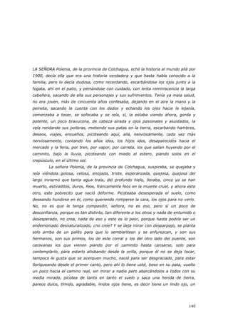 140
LA SEÑORA Polonia, de la provincia de Colchagua, echó la historia al mundo allá por
1900, decía ella que era una historia verdadera y que hasta había conocido a la
familia, pero lo decía dudosa, como recordando, escarbándose los ojos junto a la
fogata, ahí en el patio, y peinándose con cuidado, con lenta reminiscencia la larga
cabellera, sacando de ella sus personajes y sus sufrimientos. Tenía ya mala salud,
no era joven, más de cincuenta años confesaba, dejando en el aire la mano y la
peineta, sacando la cuenta con los dedos y echando los ojos hacia la lejanía,
comenzaba a toser, se sofocaba y se reía, sí, la estaba viendo ahora, gorda y
potente, un poco bravucona, de cabeza airada y ojos pasionales y asustados, la
veía rondando sus polleras, metiendo sus patas en la tierra, escarbando hambres,
deseos, viajes, ensueños, picoteando aquí, allá, nerviosamente, cada vez más
nerviosamente, contando los años idos, los hijos idos, desaparecidos hacia el
mercado y la feria, por tren, por vapor, por carreta, los que salían huyendo por el
caminito, bajo la lluvia, picoteando con miedo el estero, piando solos en el
crepúsculo, en el último sol.
La señora Polonia, de la provincia de Colchagua, suspiraba, se quejaba y
reía viéndola golosa, celosa, enojada, triste, esperanzada, quejosa, quejosa del
largo invierno que tanta agua traía, del profundo hielo, lloraba, cinco ya se han
muerto, estiraditos, duros, feos, francamente feos en la muerte cruel, y ahora este
otro, este pobrecito que nació deforme. Picoteaba desesperada el suelo, como
deseando hundirse en él, como queriendo romperse la cara, los ojos para no verlo.
No, no es que le tenga compasión, señora, no es eso, pero sí un poco de
desconfianza, porque es tan distinto, tan diferente a los otros y nada de entumido o
desesperado, no crea, nada de eso y esto es lo peor, porque hasta podría ser un
endemoniado desnaturalizado, ¿no cree? Y se deja mirar con desparpajo, se planta
solo arriba de un palito para que lo semblanteen y se enfurezcan, y son sus
hermanos, son sus primos, los de este corral y los del otro lado del puente, son
caravanas los que vienen piando por el caminito hasta cansarse, solo para
contemplarlo, para estarlo atisbando desde la orilla, porque él no se deja tocar,
tampoco le gusta que se acerquen mucho, nació para ser desgraciado, para estar
lloriqueando desde el primer canto, pero ahí lo tiene usté, tieso en su pata, vuelto
un poco hacia el camino real, sin mirar a nadie pero abarcándolos a todos con su
media mirada, picotea de tanto en tanto el suelo y saca una herida de tierra,
parece dulce, tímido, agradable, lindos ojos tiene, es decir tiene un lindo ojo, un
 