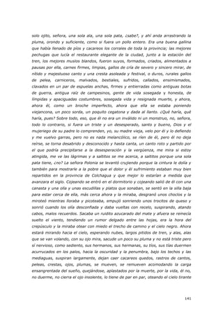 141
solo ojito, señora, una sola ala, una sola pata, ¿sabe?, y ahí anda arrastrando la
pluma, orondo y suficiente, como si fuera un pollo entero. Era una buena gallina
que había llenado de píos y cacareos los corrales de toda la provincia; las mejores
pechugas que lucía el restaurante elegante de la ciudad, junto a la estación del
tren, los mejores muslos blandos, fueron suyos, formados, criados, alimentados a
pausas por ella, carnes firmes, limpias, gallos de cría de severo y sincero mirar, de
nítido y majestuoso canto y una cresta asoleada y festival, o duros, rurales gallos
de pelea, carniceros, malvados, bestiales, sufridos, callados, ensimismados,
clavados en un par de espuelas anchas, firmes y entierradas como antiguas botas
de guerra, antigua raíz de campesinos, gente de vida sosegada y honesta, de
límpidas y apaciguadas costumbres, sosegada vida y resignada muerte, y ahora,
ahora él, como un broche imperfecto, ahora que ella se estaba poniendo
viejancona, un poco sorda, un poquito cegatona y dada al llanto. ¿Qué haría, qué
haría, pues? Sobre todo, eso, que él no era un inválido ni un monstruo, no, señora,
todo lo contrario, si fuera un triste y un desesperado, santo y bueno, Dios y el
mujeriego de su padre lo comprenden, yo, su madre vieja, velo por él y lo defiendo
y me vuelvo garras, pero no es nada melancólico, se ríen de él, pero él no deja
reírse, se torna desabrido y desconocido y hasta canta, un canto roto y partido por
el que podría precipitarse a la desesperación y la vergüenza, me mira si estoy
atingida, me ve las lágrimas y a saltitos se me acerca, a saltitos porque una sola
pata tiene, ¿no? La señora Polonia se levantó crujiendo porque la cintura le dolía y
también para mostrarle a la pobre que el dolor y él sufrimiento estaban muy bien
repartidos en la provincia de Colchagua y que mejor lo estarían a medida que
avanzara el siglo. Cojeando se entró en el dormitorio y cojeando salió de él con una
canasta y una olla y unas escudillas y platos que sonaban, se sentó en la silla baja
para estar cerca de ella, más cerca ahora y la miraba, desgranó unos choclos y la
miroteó mientras lloraba y picoteaba, empujó sonriendo unos trocitos de queso y
sonrió cuando los olía desconfiada y daba vueltas con recelo, suspirando, atando
cabos, malos recuerdos. Sacaba un ruidito azucarado del mate y afuera se remecía
suelto el viento, tendiendo un rumor delgado entre las hojas, era la hora del
crepúsculo y la miraba otear con miedo el trecho de camino y el cielo negro. Ahora
estará mirando hacia el cielo, esperando nubes, largos pitidos de tren, y alas, alas
que se van volando, con su ojo mira, sacude un poco su pluma y no está triste pero
sí nervioso, como sediento, sus hermanos, sus hermanas, su tíos, sus tías duermen
acurrucados en los palos, hacia la oscuridad y la penumbra, bajo los techos y las
mediaguas, suspiran largamente, dejan caer cacareos quedos, rastros de cantos,
peleas, crestas, ojos, plumas, se mueven, se remueven acomodando la carga
ensangrentada del sueño, quejándose, aplastados por la muerte, por la vida, él no,
no duerme, no cierra el ojo insolente, lo tiene de par en par, oteando el cielo tirante
 
