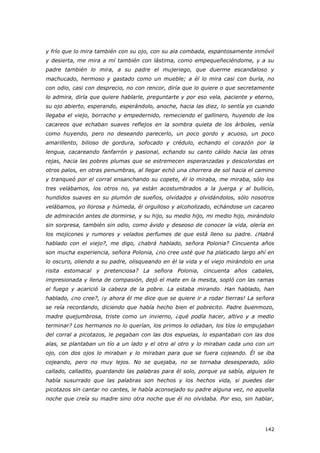 142
y frío que lo mira también con su ojo, con su ala combada, espantosamente inmóvil
y desierta, me mira a mí también con lástima, como empequeñeciéndome, y a su
padre también lo mira, a su padre el mujeriego, que duerme escandaloso y
machucado, hermoso y gastado como un mueble; a él lo mira casi con burla, no
con odio, casi con desprecio, no con rencor, diría que lo quiere o que secretamente
lo admira, diría que quiere hablarle, preguntarte y por eso vela, paciente y eterno,
su ojo abierto, esperando, esperándolo, anoche, hacia las diez, lo sentía yo cuando
llegaba el viejo, borracho y empedernido, remeciendo el gallinero, huyendo de los
cacareos que echaban suaves reflejos en la sombra quieta de los árboles, venía
como huyendo, pero no deseando parecerlo, un poco gordo y acuoso, un poco
amarillento, bilioso de gordura, sofocado y crédulo, echando el corazón por la
lengua, cacareando fanfarrón y pasional, echando su canto cálido hacia las otras
rejas, hacia las pobres plumas que se estremecen esperanzadas y descoloridas en
otros palos, en otras penumbras, al llegar echó una chorrera de sol hacia el camino
y tranqueó por el corral ensanchando su copete, él lo miraba, me miraba, sólo los
tres velábamos, los otros no, ya están acostumbrados a la juerga y al bullicio,
hundidos suaves en su plumón de sueños, olvidados y olvidándolos, sólo nosotros
velábamos, yo llorosa y húmeda, él orgulloso y alcoholizado, echándose un cacareo
de admiración antes de dormirse, y su hijo, su medio hijo, mi medio hijo, mirándolo
sin sorpresa, también sin odio, como ávido y deseoso de conocer la vida, olería en
los mojicones y rumores y velados perfumes de que está lleno su padre. ¿Habrá
hablado con el viejo?, me digo, ¿habrá hablado, señora Polonia? Cincuenta años
son mucha experiencia, señora Polonia, ¿no cree usté que ha platicado largo ahí en
lo oscuro, oliendo a su padre, olisqueando en él la vida y el viejo mirándolo en una
risita estomacal y pretenciosa? La señora Polonia, cincuenta años cabales,
impresionada y llena de compasión, dejó el mate en la mesita, sopló con las ramas
el fuego y acarició la cabeza de la pobre. La estaba mirando. Han hablado, han
hablado, ¿no cree?, ¡y ahora él me dice que se quiere ir a rodar tierras! La señora
se reía recordando, diciendo que había hecho bien el pobrecito. Padre buenmozo,
madre quejumbrosa, triste como un invierno, ¿qué podía hacer, altivo y a medio
terminar? Los hermanos no lo querían, los primos lo odiaban, los tíos lo empujaban
del corral a picotazos, le pegaban con las dos espuelas, lo espantaban con las dos
alas, se plantaban un tío a un lado y el otro al otro y lo miraban cada uno con un
ojo, con dos ojos lo miraban y lo miraban para que se fuera cojeando. Él se iba
cojeando, pero no muy lejos. No se quejaba, no se tornaba desesperado, sólo
callado, calladito, guardando las palabras para él solo, porque ya sabía, alguien te
había susurrado que las palabras son hechos y los hechos vida, si puedes dar
picotazos sin cantar no cantes, le había aconsejado su padre alguna vez, no aquella
noche que creía su madre sino otra noche que él no olvidaba. Por eso, sin hablar,
 