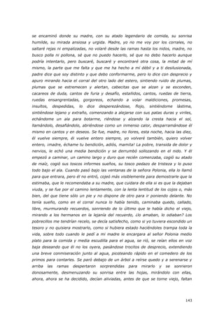 143
se encaminó donde su madre, con su atado legendario de comida, su sonrisa
humilde, su mirada ansiosa y urgida. Madre, yo no me voy por los corrales, no
saltaré rejas ni empalizadas, no volaré desde las ramas hasta los nidos, madre, no
busco polla ni pollona, sé que no puedo hacerlo, sé que no debo hacerlo aunque
podría intentarlo, pero buscaré, buscaré y encontraré otra cosa, la mitad de mí
mismo, la parte que me falta y que me ha hecho a mí débil y a ti desilusionada,
padre dice que soy distinto y que debo conformarme, pero lo dice con desprecio y
apuro mirando hacia el corral del otro lado del estero, sintiendo ruido de plumas,
plumas que se estremecen y alertan, cabecitas que se alzan y se esconden,
cacareos de duda, cantos de furia y desafío, estallidos, cantos, ruedas de tierra,
ruedas ensangrentadas, gorgoreos, echando a volar maldiciones, promesas,
insultos, despedidas, lo dice desperezándose, flojo, sintiéndome lástima,
sintiéndose lejano y extraño, comenzando a alejarse con sus patas duras y viriles,
echándome un ala para botarme, riéndose y alzando la cresta hacia el sol,
llamándolo, desafiándolo, abriéndose como un inmenso calor, desparramándose él
mismo en cantos y en deseos. Se fue, madre, no llores, esta noche, hacia las diez,
él vuelve siempre, él vuelve entero siempre, yo volveré también, quiero volver
entero, ¡madre, échame tu bendición, adiós, mamita! La pobre, transida de dolor y
nervios, le echó una media bendición y se derrumbó sollozando en el nido. Y él
empezó a caminar, un camino largo y duro que recién comenzaba, cogió su atado
de maíz, cogió sus toscos informes sueños, su tosco pedazo de tristeza y lo puso
todo bajo el ala. Cuando pasó bajo las ventanas de la señora Polonia, ella lo llamó
para que entrara, pero él no entró, cojeó más visiblemente para demostrarle que la
estimaba, que le recomendaba a su madre, que cuidara de ella si es que la dejaban
viuda, y se fue por el camino lentamente, con la lenta lentitud de los cojos o, más
bien, del que tiene sólo un pie y no dispone de otro para ir poniendo delante. No
tenía sueño, como en el corral nunca lo había tenido, caminaba quedo, callado,
libre, murmurando recuerdos, sonriendo de lo último que le había dicho el viejo,
mirando a los hermanos en la lejanía del recuerdo, ¿lo amaban, lo odiaban? Los
pobrecillos me tendrían recelo, se decía satisfecho, como si yo tuviera escondido un
tesoro y no quisiera mostrarlo, como si hubiera estado haciéndoles trampa toda la
vida, sobre todo cuando le pedí a mi madre le encargara al señor Polonia medio
plato para la comida y media escudilla para el agua, se rió, se reían ellos en voz
baja deseando que él no los oyera, pasándose trocitos de desprecio, extendiendo
una breve conmiseración junto al agua, picoteando rápido en el comedero de los
primos para contarles. Se paró debajo de un árbol a reírse quedo y a serenarse y
arriba las ramas despertaron sorprendidas para mirarlo y se sonrieron
donosamente, desmenuzando su sonrisa entre las hojas, mirándolo con ellas,
ahora, ahora se ha decidido, decían aliviadas, antes de que se torne viejo, faltan
 
