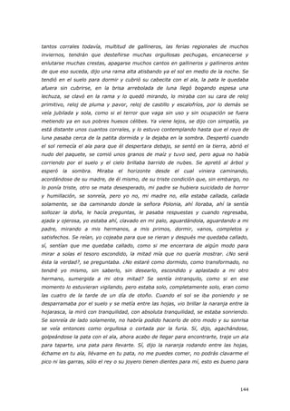 144
tantos corrales todavía, multitud de gallineros, las ferias regionales de muchos
inviernos, tendrán que desteñirse muchas orgullosas pechugas, encanecerse y
enlutarse muchas crestas, apagarse muchos cantos en gallineros y gallineros antes
de que eso suceda, dijo una rama alta atisbando ya el sol en medio de la noche. Se
tendió en el suelo para dormir y cubrió su cabecita con el ala, la pata le quedaba
afuera sin cubrirse, en la brisa arrebolada de luna llegó bogando espesa una
lechuza, se clavó en la rama y lo quedó mirando, lo miraba con su cara de reloj
primitivo, reloj de pluma y pavor, reloj de castillo y escalofríos, por lo demás se
veía jubilada y sola, como si el terror que vaga sin uso y sin ocupación se fuera
metiendo ya en sus pobres huesos célibes. Ya viene lejos, se dijo con simpatía, ya
está distante unos cuantos corrales, y lo estuvo contemplando hasta que el rayo de
luna pasaba cerca de la patita dormida y la dejaba en la sombra. Despertó cuando
el sol remecía el ala para que él despertara debajo, se sentó en la tierra, abrió el
nudo del paquete, se comió unos granos de maíz y tuvo sed, pero agua no había
corriendo por el suelo y el cielo brillaba barrido de nubes. Se apretó al árbol y
esperó la sombra. Miraba el horizonte desde el cual viniera caminando,
acordándose de su madre, de él mismo, de su triste condición que, sin embargo, no
lo ponía triste, otro se mata desesperado, mi padre se hubiera suicidado de horror
y humillación, se sonreía, pero yo no, mi madre no, ella estaba callada, callada
solamente, se iba caminando donde la señora Polonia, ahí lloraba, ahí la sentía
sollozar la doña, le hacía preguntas, le pasaba respuestas y cuando regresaba,
ajada y ojerosa, yo estaba ahí, clavado en mi palo, aguardándola, aguardando a mi
padre, mirando a mis hermanos, a mis primos, dormir, vanos, completos y
satisfechos. Se reían, yo cojeaba para que se rieran y después me quedaba callado,
sí, sentían que me quedaba callado, como si me encerrara de algún modo para
mirar a solas el tesoro escondido, la mitad mía que no quería mostrar. ¿No será
ésta la verdad?, se preguntaba. ¿No estaré como dormido, como transformado, no
tendré yo mismo, sin saberlo, sin desearlo, escondido y aplastado a mi otro
hermano, sumergida a mi otra mitad? Se sentía intranquilo, como si en ese
momento lo estuvieran vigilando, pero estaba solo, completamente solo, eran como
las cuatro de la tarde de un día de otoño. Cuando el sol se iba poniendo y se
desparramaba por el suelo y se metía entre las hojas, vio brillar la naranja entre la
hojarasca, la miró con tranquilidad, con absoluta tranquilidad, se estaba sonriendo.
Se sonreía de lado solamente, no habría podido hacerlo de otro modo y su sonrisa
se veía entonces como orgullosa o cortada por la furia. Sí, dijo, agachándose,
golpeándose la pata con el ala, ahora acabo de llegar para encontrarte, traje un ala
para taparte, una pata para llevarte. Sí, dijo la naranja rodando entre las hojas,
échame en tu ala, llévame en tu pata, no me puedes comer, no podrás clavarme el
pico ni las garras, sólo el rey o su joyero tienen dientes para mí, esto es bueno para
 