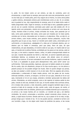 145
ti, pollo. Ya me tratan como un ser entero, se dijo él, contento, pero sin
envanecerse, y cojeó hacia la naranja, para que ella viera eso precisamente, que él
no era más que un medio pollo, pero muy seguro de sí mismo, no como otros pollos
y gallos enteros, demasiado enteros pero temblorosos como un ala. Sí, es verdad,
eso le gustará al rey, dijo respondiendo la naranja, pero él no había dicho nada ni
había preguntado nada. Cogió la naranja y la tenía bajo el ala y golpeaba quedo el
ala de vez en cuando mientras caminaba para saber que ella estaba ahí. En la
lejanía venía una polvareda y dentro de la polvareda un arriero con una recua de
mulas. Hombre triste el arriero, tristes animales las mulas, iban pasando por el
lado, como para quedarse más solos, como para ser trizados por la mala suerte,
comidos por la tierra, devorados por la miseria y el abandono. Mira, se dijo él, un
arriero entero, unas mulas enteras, pero parecen hechos pedacitos, mucho más
pequeños que lo que yo soy, hacen un montón pero están solos, amarrados por el
sufrimiento y la desventura, cabalgados él y ellas por el malvado destino, por un
destino que no habla ni amenaza, pero que pesa, lleno de ojos, de ojos
melancólicos, de ojos desolados, el invierno está en sus ojos, mi madre está en sus
ojos, el marido de la señora Polonia, acribillado por los pacos en las sierras, está en
sus ojos, si me siento a esperar meses y años, mi padre ensangrentado estará en
sus ojos. Cuando iba pasando los llamó o, más bien, se acercó cojeando para que,
teniéndole lástima, se olvidaran de la propia. ¿De dónde viene mi arriero?,
preguntó con dulzura. El arriero entreabrió una sonrisa tristísima, cogía la rienda de
la mula y le golpeaba la grupa para desesperarse más, para sentir sonar sus
sufrimientos. Tenía ojos grandes, ingenuos, ojos que no habían estado en la ciudad.
Me he vuelto, dijo con desaliento, porque el río trae mucha agua y no me atrevo a
pasarlo porque se me pueden ahogar las mulas. Este no quiere ahogar sus penas,
se dijo con piedad y sintió resonar el río al otro lado. Miró los zapatos del arriero,
embarrados y embarrado él hasta media pierna, miró las patas de las mulas,
trémulas también, el barro, el estupor y el terror en sus ojos, oleando el río en sus
ojos, bramando el río en sus orejas, echando a temblar apresurado los labios del
arriero. Mirándolos, se sintió corajudo, como si de repente le hubiera salido la otra
pata, crecido la otra ala, brotado el otro ojo, el mundo estaba más luminoso ahora,
él lo miraba más cercano y más reluciente, podría recogerlo también bajo el ala y
ponerlo al lado de la naranja, se dijo, sentía ruido, ruido de aguas, de viento, el
viento susurraba entre los árboles, parecía que le estaba diciendo que se apurara, y
el arriero y las mulas hechos ahí un montón, un montón de ojos y de lástima
mirándolo. Se sonrió, comenzaba a sonreírse, estará creciendo ahora mismo, se
decía, y cojeó hacia el arriero. Donde usté me ve, voy a pasar el río no más, le dijo,
porque tengo que ir donde el rey. Yo no me puedo acercar, contestó el arriero con
voz humilde y baja, no me dejan subir hasta los jardines los pacos, si las mulas
 