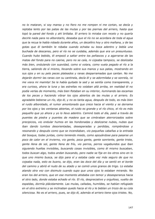 147
no lo mataran, si soy manso y no fiero no me rompen ni me cortan, se decía y
reptaba lento por las patas de las mutas y por las piernas del arriero, hasta que
topó la pared del fondo y ahí brillaba. El arriero lo miraba con recelo y no quería
decirle nada para no alborotarlo, deseaba que el río no se acordara de toda el agua
que la recua le había robado durante años, un decalitro hoy y otro mañana, y de las
gotas que él también le robaba cuando echaba su boca adentro y bebía una
buchada de descanso, pero el río no se cuidaba, además que era un presuntuoso.
Cuando hubo bebido, él empezó a saltar entre los peñascos y a agarrarse de las
matas del fondo para no caerse, pero no se caía, ni cojeaba tampoco, se deslizaba
más bien, ondulando con suavidad, como si volara, como vuela pegado el río a la
tierra, saliendo de sí mismo, llevando sobre sus manos y sus patas, mostrando en
sus ojos y en su pelo peces plateados y ranas desparramadas que cantan. No me
dejarán dormir las ranas con su cantinela, decía él y se adormilaba y se sonreía, ¡si
me viera mi mamita! Se le había quitado la sed y se sentía como transparente, y
era curioso, ahora la luna y las estrellas no volaban allá arriba, en realidad él no
podía verlas de momento, más bien flotaban en su interior, iluminando las escamas
de los peces y haciendo vibrar los ojos abiertos de las mulas y el arriero. Es
agradable beberse un río, dijo él, y no es tanta agua, después de todo, es más bien
el ruido alborotado, el rumor amontonado que crece hacia el viento y se derrama
por los ojos y las ventanas abiertas, el ruido es grande y el río chico, el río es más
pequeño que yo ahora y yo lo llevo adentro. Caminó todo el día, pasó a través de
puentes de piedra y puentes de madera que se cimbraban aterrorizados sobre
precipicios, vio ondular humos en las hondonadas y deslizarse nubes, nubes que
iban dando tumbos desorientadas, desesperadas y perdidas, rompiéndose y
resonando y después como que se incendiaban, vio pequeñas cabañas a la entrada
del bosque, todas juntas, como teniendo miedo, como apoyándose para pasarse un
poco de calor en el invierno, vio gente, poca gente, gente sonriente, gente triste,
gente llena de sol, gente llena de frío, vio perros, perros vagabundos que iban
siguiendo huellas invisibles, buscando cosas invisibles, como él mismo buscaban,
todos buscan algo, todos andan buscando, pero nadie se fija en los otros sino en lo
que uno mismo busca, se dijo para sí y estaba cada vez más seguro de que no
cojeaba nada, esto es bueno, se dijo, eran las doce del día y se sentó en el borde
del camino y abrió el nudo de su atado y se comió unos granos de trigo. Lo estaba
atando otra vez con disimulo cuando supo que unos ojos lo estaban mirando. No
eran los del arriero, que en ese momento atisbaba con temor y desesperanza hacia
el otro lado, donde estaba echado el río. El río, despreciativo y orgulloso, vuelto de
espaldas, dormía plácidamente. Las mulas, calladas, humildes, se habían refugiado
en el otro extremo y se inclinaban quedo hacia el río y le bebían un trozo de su cola
silenciosa. No es el arriero, pues, se dijo él, además el arriero tiene ojos tristes. No,
 