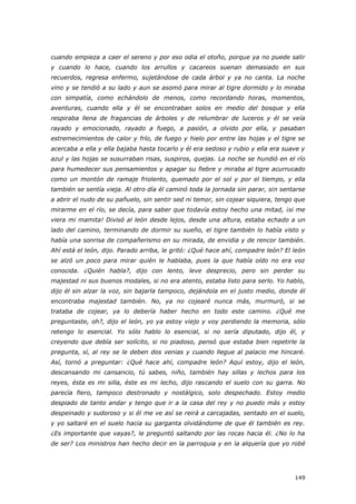 149
cuando empieza a caer el sereno y por eso odia el otoño, porque ya no puede salir
y cuando lo hace, cuando los arrullos y cacareos suenan demasiado en sus
recuerdos, regresa enfermo, sujetándose de cada árbol y ya no canta. La noche
vino y se tendió a su lado y aun se asomó para mirar al tigre dormido y lo miraba
con simpatía, como echándolo de menos, como recordando horas, momentos,
aventuras, cuando ella y él se encontraban solos en medio del bosque y ella
respiraba llena de fragancias de árboles y de relumbrar de luceros y él se veía
rayado y emocionado, rayado a fuego, a pasión, a olvido por ella, y pasaban
estremecimientos de calor y frío, de fuego y hielo por entre las hojas y el tigre se
acercaba a ella y ella bajaba hasta tocarlo y él era sedoso y rubio y ella era suave y
azul y las hojas se susurraban risas, suspiros, quejas. La noche se hundió en el río
para humedecer sus pensamientos y apagar su fiebre y miraba al tigre acurrucado
como un montón de ramaje friolento, quemado por el sol y por el tiempo, y ella
también se sentía vieja. Al otro día él caminó toda la jornada sin parar, sin sentarse
a abrir el nudo de su pañuelo, sin sentir sed ni temor, sin cojear siquiera, tengo que
mirarme en el río, se decía, para saber que todavía estoy hecho una mitad, ¡si me
viera mi mamita! Divisó al león desde lejos, desde una altura, estaba echado a un
lado del camino, terminando de dormir su sueño, el tigre también lo había visto y
había una sonrisa de compañerismo en su mirada, de envidia y de rencor también.
Ahí está el león, dijo. Parado arriba, le gritó: ¿Qué hace ahí, compadre león? El león
se alzó un poco para mirar quién le hablaba, pues la que había oído no era voz
conocida. ¿Quién habla?, dijo con lento, leve desprecio, pero sin perder su
majestad ni sus buenos modales, si no era atento, estaba listo para serlo. Yo hablo,
dijo él sin alzar la voz, sin bajarla tampoco, dejándola en el justo medio, donde él
encontraba majestad también. No, ya no cojearé nunca más, murmuró, si se
trataba de cojear, ya lo debería haber hecho en todo este camino. ¿Qué me
preguntaste, oh?, dijo el león, yo ya estoy viejo y voy perdiendo la memoria, sólo
retengo lo esencial. Yo sólo hablo lo esencial, si no sería diputado, dijo él, y
creyendo que debía ser solícito, si no piadoso, pensó que estaba bien repetirle la
pregunta, sí, al rey se le deben dos venias y cuando llegue al palacio me hincaré.
Así, tornó a preguntar: ¿Qué hace ahí, compadre león? Aquí estoy, dijo el león,
descansando mi cansancio, tú sabes, niño, también hay sillas y lechos para los
reyes, ésta es mi silla, éste es mi lecho, dijo rascando el suelo con su garra. No
parecía fiero, tampoco destronado y nostálgico, solo despechado. Estoy medio
despiado de tanto andar y tengo que ir a la casa del rey y no puedo más y estoy
despeinado y sudoroso y si él me ve así se reirá a carcajadas, sentado en el suelo,
y yo saltaré en el suelo hacia su garganta olvidándome de que él también es rey.
¿Es importante que vayas?, le preguntó saltando por las rocas hacia él. ¿No lo ha
de ser? Los ministros han hecho decir en la parroquia y en la alquería que yo robé
 