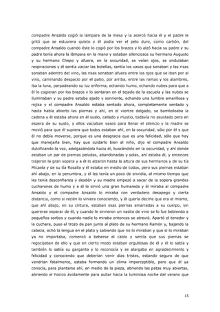 15
compadre Ansaldo cogió la lámpara de la mesa y la acercó hacia él y el padre le
gritó que se estuviera quieto y él podía ver el pelo duro, como carbón, del
compadre Ansaldo cuando éste lo cogió por los brazos y lo alzó hacia su padre y su
padre tenía ahora la lámpara en la mano y estaban silenciosos su hermano Augusto
y su hermano Chepo y afuera, en la oscuridad, se veían ojos, se ondulaban
respiraciones y él sentía vaciar las botellas, sentía los vasos que sonaban y las risas
sonaban adentro del vino, las risas sonaban afuera entre los ojos que se iban por el
vino, caminando despacio por el patio, por arriba, entre las ramas y los alambres,
iba la luna, parpadeando su luz enferma, echando humo, echando nubes para que a
él lo cogieran por los brazos y lo sentaran en el tejado de la escuela y las nubes se
iluminaban y su padre estaba ajado y sonriente, echando una lumbre amarillosa y
rojiza y el compadre Ansaldo estaba sentado ahora, completamente sentado y
hasta había abierto las piernas y ahí, en el vientre delgado, se bamboleaba la
cadena y él estaba ahora en él suelo, callado y mustio, todavía no asustado pero en
espera de su susto, y ellos vaciaban vasos para llenar el silencio y la madre se
movió para que él supiera que todos estaban ahí, en la oscuridad, sólo por él y que
él no debía moverse, porque es una desgracia que es una felicidad, sólo que hay
que manejarla bien, hay que cuidarlo bien al niño, dijo el compadre Ansaldo
dulcificando la voz, adelgazándola hacia él, buscándolo en la oscuridad, y ahí donde
estaban un par de piernas peludas, abandonadas y solas, ahí estaba él, y entonces
trajeron la gran sopera y a él lo alzaron hasta la altura de sus hermanos y de su tía
Micaela y de su tía Rosalía y él estaba en medio de todos, pero sus piernas estaban
ahí abajo, en la penumbra, y él les tenía un poco de envidia, al mismo tiempo que
les tenía desconfianza y desdén y su madre empezó a sacar de la sopera grandes
cucharones de humo y a él le sirvió una gran humareda y él miraba al compadre
Ansaldo y el compadre Ansaldo lo miraba con verdadero desapego y cierta
distancia, como si recién lo viniera conociendo, y él quería decirle que era el mismo,
que ahí abajo, en su cintura, estaban esas piernas amarradas a su cuerpo, sin
quererse separar de él, y cuando le sirvieron un vasito de vino se lo fue bebiendo a
pequeños sorbos y cuando nadie lo miraba entonces se atrevió. Apartó el tenedor y
la cuchara, puso el trozo de pan junto al plato de su hermano Ramón y, bajando la
cabeza, echó la lengua en el plato y sabiendo que no lo miraban y que si lo miraban
ya no importaba, comenzó a beberse el caldo y sentía que sus piernas se
regocijaban de ello y que en cierto modo estaban orgullosas de él y él lo sabía y
también lo sabía su garganta y lo reconocía y se alargaba en agradecimiento y
felicidad y conociendo que deberían venir días tristes, estando seguro de que
vendrían fatalmente, estaba formando un clima imperceptible, pero que él ya
conocía, para plantarse ahí, en medio de la pieza, abriendo las patas muy abiertas,
abriendo el hocico ávidamente para aullar hacia la luminosa noche del verano que
 