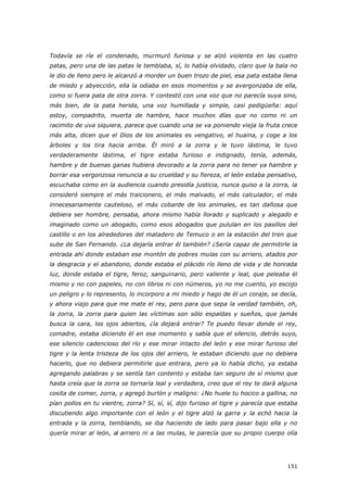 151
Todavía se ríe el condenado, murmuró furiosa y se alzó violenta en las cuatro
patas, pero una de las patas le temblaba, sí, lo había olvidado, claro que la bala no
le dio de lleno pero le alcanzó a morder un buen trozo de piel, esa pata estaba llena
de miedo y abyección, ella la odiaba en esos momentos y se avergonzaba de ella,
como si fuera pata de otra zorra. Y contestó con una voz que no parecía suya sino,
más bien, de la pata herida, una voz humillada y simple, casi pedigüeña: aquí
estoy, compadrito, muerta de hambre, hace muchos días que no como ni un
racimito de uva siquiera, parece que cuando una se va poniendo vieja la fruta crece
más alta, dicen que el Dios de los animales es vengativo, el huaina, y coge a los
árboles y los tira hacia arriba. Él miró a la zorra y le tuvo lástima, le tuvo
verdaderamente lástima, el tigre estaba furioso e indignado, tenía, además,
hambre y de buenas ganas hubiera devorado a la zorra para no tener ya hambre y
borrar esa vergonzosa renuncia a su crueldad y su fiereza, el león estaba pensativo,
escuchaba como en la audiencia cuando presidía justicia, nunca quiso a la zorra, la
consideró siempre el más traicionero, el más malvado, el más calculador, el más
innecesariamente cauteloso, el más cobarde de los animales, es tan dañosa que
debiera ser hombre, pensaba, ahora mismo había llorado y suplicado y alegado e
imaginado como un abogado, como esos abogados que pululan en los pasillos del
castillo o en los alrededores del matadero de Temuco o en la estación del tren que
sube de San Fernando. ¿La dejaría entrar él también? ¿Sería capaz de permitirle la
entrada ahí donde estaban ese montón de pobres mulas con su arriero, atados por
la desgracia y el abandono, donde estaba el plácido río lleno de vida y de honrada
luz, donde estaba el tigre, feroz, sanguinario, pero valiente y leal, que peleaba él
mismo y no con papeles, no con libros ni con números, yo no me cuento, yo escojo
un peligro y lo represento, lo incorporo a mi miedo y hago de él un coraje, se decía,
y ahora viajo para que me mate el rey, pero para que sepa la verdad también, oh,
la zorra, la zorra para quien las víctimas son sólo espaldas y sueños, que jamás
busca la cara, los ojos abiertos, ¿la dejará entrar? Te puedo llevar donde el rey,
comadre, estaba diciendo él en ese momento y sabía que el silencio, detrás suyo,
ese silencio cadencioso del río y ese mirar intacto del león y ese mirar furioso del
tigre y la lenta tristeza de los ojos del arriero, le estaban diciendo que no debiera
hacerlo, que no debiera permitirle que entrara, pero ya lo había dicho, ya estaba
agregando palabras y se sentía tan contento y estaba tan seguro de sí mismo que
hasta creía que la zorra se tornaría leal y verdadera, creo que el rey te dará alguna
cosita de comer, zorra, y agregó burlón y maligno: ¿No huele tu hocico a gallina, no
pían pollos en tu vientre, zorra? Sí, sí, sí, dijo furioso el tigre y parecía que estaba
discutiendo algo importante con el león y el tigre alzó la garra y la echó hacia la
entrada y la zorra, temblando, se iba haciendo de lado para pasar bajo ella y no
quería mirar al león, al arriero ni a las mulas, le parecía que su propio cuerpo olía
 