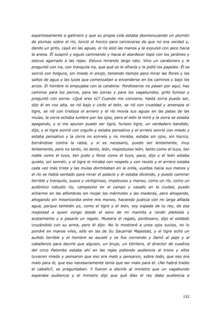 152
espantosamente a gallinero y que su propia cola estaba desmenuzando un plumón
de plumas sobre el río, torció el hocico para cerciorarse de que no era verdad y,
dando un grito, cayó en las aguas, el río alzó las manos y la expulsó con asco hacia
la arena. Él suspiró y siguió caminando y hacia el atardecer topó con los jardines y
estuvo agarrado a las rejas. Estuvo mirando largo rato. Vino un carabinero y le
preguntó con ira, con tranquila ira, que qué se le ofrecía y le pidió los papeles. Él se
sonrió con holgura, sin miedo ni enojo, teniendo tiempo para mirar las flores y los
saltos de agua y las luces que comenzaban a encenderse en los caminos y bajo los
arcos. El hombre lo empujaba con la carabina: Pordioseros no pasan por aquí, hay
caminos para los perros, para las zorras y para los vagabundos, gritó furioso y
preguntó con sorna: ¿Qué eres tú? Cuando me conviene, hasta zorra puedo ser,
dijo él en voz alta, se rió bajo y corto el león, se rió con crueldad y amenaza el
tigre, se rió con tristeza el arriero y el río movía sus aguas en las patas de las
mulas, la zorra echaba lumbre por los ojos, pero el león la miró y la zorra se estaba
apagando, y si me apuran puedo ser tigre, furioso tigre, un verdadero bandido,
dijo, y el tigre sonrió con orgullo y estaba pensativo y el arriero sonrió con miedo y
estaba pensativo y la zorra no sonreía y no miraba, estaba sin ojos, sin hocico,
borrándose contra la rabia, y si es necesario, puedo ser lentamente, muy
lentamente, pero no tanto, no tanto, león, majestuoso león, tanto como el tuyo, tan
noble como el tuyo, tan justo y feroz como el tuyo, paco, dijo y el león estaba
quieto, sin sonreír, y el tigre lo miraba con respeto y con recelo y el arriero estaba
cada vez más triste y las mulas dormitaban en la orilla, vueltas hacia sus manos y
el río se había sentado para mirar el palacio y él estaba diciendo, y puedo caminar
terrible y tranquilo, suave y vertiginoso, impetuoso y manso, como un río, como un
auténtico robusto río, campesino en el campo y vasallo en la ciudad, puedo
echarme en las alfombras sin mojar los mármoles y las maderas, pero ahogando,
ahogando sin misericordia entre mis manos, haciendo justicia con mi larga afilada
agua, porque también yo, como el tigre y el león, soy espada de tu rey, de esa
majestad a quien vengo desde el seno de mi mamita a rendir pleitesía y
acatamiento y a pasarle un regalo. Muestra el regalo, pordiosero, dijo el soldado
cruzándolo con su arma, pero él dijo: No lo mostraré a unos ojos sucios, no lo
pondré en manos viles, sólo en las de Su Sacarrial Majestad, y el tigre echó un
aullido terrible y el hombre se asustó y se fue corriendo y llamó al paje y al
caballerizo para decirle que alguien, un brujo, un titiritero, el director de cuadros
del circo Palombo estaba ahí en las rejas pidiendo audiencia al trono y ellos
tuvieron miedo y pensaron que eso era malo y pensaron, sobre todo, que eso era
malo para él, que eso necesariamente tenía que ser malo para él. ¿No habrá traído
el caballo?, se preguntaban. Y fueron a decirle al ministro que un vagabundo
esperaba audiencia y el ministro dijo que qué días el rey daba audiencia a
 