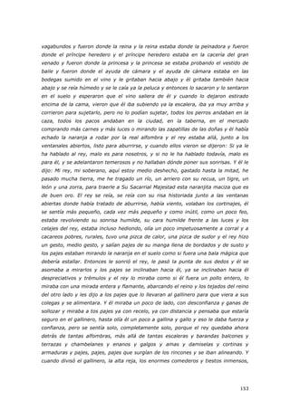 153
vagabundos y fueron donde la reina y la reina estaba donde la peinadora y fueron
donde el príncipe heredero y el príncipe heredero estaba en la cacería del gran
venado y fueron donde la princesa y la princesa se estaba probando el vestido de
baile y fueron donde el ayuda de cámara y el ayuda de cámara estaba en las
bodegas sumido en el vino y le gritaban hacia abajo y él gritaba también hacia
abajo y se reía húmedo y se le caía ya la peluca y entonces lo sacaron y lo sentaron
en el suelo y esperaron que el vino saliera de él y cuando lo dejaron estirado
encima de la cama, vieron que él iba subiendo ya la escalera, iba ya muy arriba y
corrieron para sujetarlo, pero no lo podían sujetar, todos los perros andaban en la
caza, todos los pacos andaban en la ciudad, en la taberna, en el mercado
comprando más carnes y más luces o mirando las zapatillas de las doñas y él había
echado la naranja a rodar por la real alfombra y el rey estaba allá, junto a los
ventanales abiertos, listo para aburrirse, y cuando ellos vieron se dijeron: Si ya le
ha hablado al rey, malo es para nosotros, y si no le ha hablado todavía, malo es
para él, y se adelantaron temerosos y no hallaban dónde poner sus sonrisas. Y él le
dijo: Mi rey, mi soberano, aquí estoy medio deshecho, gastado hasta la mitad, he
pasado mucha tierra, me he tragado un río, un arriero con su recua, un tigre, un
león y una zorra, para traerle a Su Sacarrial Majestad esta naranjita maciza que es
de buen oro. El rey se reía, se reía con su risa historiada junto a las ventanas
abiertas donde había tratado de aburrirse, había viento, volaban los cortinajes, él
se sentía más pequeño, cada vez más pequeño y como inútil, como un poco feo,
estaba revolviendo su sonrisa humilde, su cara humilde frente a las luces y los
celajes del rey, estaba incluso hediondo, olía un poco impetuosamente a corral y a
cacareos pobres, rurales, tuvo una pizca de calor, una pizca de sudor y el rey hizo
un gesto, medio gesto, y salían pajes de su manga llena de bordados y de susto y
los pajes estaban mirando la naranja en el suelo como si fuera una bala mágica que
debería estallar. Entonces le sonrió el rey, le pasó la punta de sus dedos y él se
asomaba a mirarlos y los pajes se inclinaban hacia él, ya se inclinaban hacia él
despreciativos y trémulos y el rey lo miraba como si él fuera un pollo entero, lo
miraba con una mirada entera y flamante, abarcando el reino y los tejados del reino
del otro lado y les dijo a los pajes que lo llevaran al gallinero para que viera a sus
colegas y se alimentara. Y él miraba un poco de lado, con desconfianza y ganas de
sollozar y miraba a tos pajes ya con recelo, ya con distancia y pensaba que estaría
seguro en el gallinero, hasta olía él un poco a gallina y gallo y eso le daba fuerza y
confianza, pero se sentía solo, completamente solo, porque el rey quedaba ahora
detrás de tantas alfombras, más allá de tantas escaleras y barandas balcones y
terrazas y chambelanes y enanos y galgos y amas y damiselas y cortinas y
armaduras y pajes, pajes, pajes que surgían de los rincones y se iban alineando. Y
cuando divisó el gallinero, la alta reja, los enormes comederos y tiestos inmensos,
 