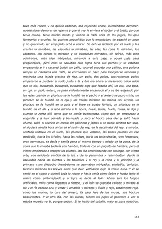 154
tuvo más recelo y no quería caminar, iba cojeando ahora, queriéndose demorar,
queriéndose demorar de repente y que el rey le enviara el doctor o el brujo, porque
tenía miedo, tenía mucho miedo y viendo la risita seca de los pajes, los ojos
funerarios y crueles, los guantes pequeñitos que lo empujaban, se agachó un poco
y no queriendo ser empujado echó a correr. Se detuvo rodando por el suelo y las
crestas lo miraban, las espuelas lo miraban, las alas, las colas lo miraban, los
cacareos, los cantos lo miraban y se quedaban enfriados, sin reírse, más bien
admirados, más bien intrigados, mirando a este paje, a aquel paje para
preguntarles, pero ellos se sacudían con digna furia sus pechos y se estaban
empezando a ir y cacareó burlón un gallo, cacareó coqueta una gallina, una pollona
rompía en cacareos una risita, se entreabrió un pavo para lisonjearse inmenso y
mostraba una tajada grasosa de risa, un pollo, dos pollos, cuatrocientos pollos
empezaron a picotear el suelo junto a él y ése era ahora el mesurado único ruido
que se oía, buscando, buscando, buscando algo que faltaba ahí, un ala, una pata,
un ojo, un pollo entero, se puso violentamente encarnado él y se iba cojeando por
las rejas cuando un picotazo se le hundió en el pecho y el arriero se puso triste, un
picotazo se le hundió en el ojo y las mulas miraban las manos del arriero, un
picotazo se le hundió en la pata y el tigre se alzaba furioso, un picotazo se le
hundió en el ala y el león miraba a la zorra, huele, huele, huele, zorra, le dijo y
cuando la zorra olió como que se ponía buenamoza, como que se empezaba a
engordar y a lucir peinada y barnizada y sacó el hocico para oler y saltó hacia
afuera, saltó el silencio en medio del gallinero y jamás él se había sentido tan solo,
ni siquiera media hora antes en el salón del rey, en la escalinata del rey, y miraba,
sentado todavía en el suelo, las plumas que volaban, las bellas plumas en ese
mediodía, hacia los árboles, hacia las nubes, hacia las balaustradas, son hermosas,
eran hermosas, se decía y sentía pena al mismo tiempo y miedo de la zorra, de la
zorra que lo miraba todavía con hambre, todavía con un poquito de hambre, pero el
viento empezaba a recoger las plumas, las iba amontonando con sosiego, con cierto
arte, con evidente sentido de la luz y de la penumbra y relumbraban desde la
oscuridad hacia las puertas y los balcones y el rey y la reina y el príncipe y la
princesa y los dieciocho chambelanes se asomaban intrigados, enojados, curiosos,
furiosos mirando las breves luces que iban volteando bajo la tenue luna. Y él se
sentó en el suelo y durmió toda la noche y hasta tenía como fiebre y hasta tenía el
rostro como pintarrajeado y el tigre le decía al león: Ahora son los fuegos
artificiales, mira como llegamos a tiempo, y el león se quedaba callado y miraba al
río y el río estaba azul y verde y amarillo y naranja y lívido y rojo, totalmente rojo,
como las manos, la cara del arriero, la cara leve de las mulas, sus hocicos
balbucientes. Y al otro día, con las claras, fueron los pajes al gallinero a ver si
estaba muerto ya él, porque decían: Si le habló del caballo, malo es para nosotros,
 