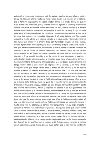 156
principal, lo echaremos en el potrero de las vacas y pudiera ser que ellas lo maten.
El rey no dijo nada ahora y esto era malo y ellos fueron y lo echaron en el potrero.
Era la hora del crepúsculo y las vacas estaban tristes y él estaba triste, así que no
tuvo miedo sino, más bien, pena, cuando una vaca agachó la cabeza y le envió los
cachos, qué hará mi mamita, deben ser como las diez, dijo él llorando y el arriero
estaba triste a lo lejos y otra vaca se agachó y le envió los cachos y él dijo: El viejo
debe venir ahora atisbando por los corrales y removiendo unos cantos, y otra vaca
le envió los cachos y él recordaba llorando: Y el señor Polonia me hizo media
escudilla y medio lebrillo y el trigo se vaciaba y el agua corría, y las mulas miraron
las manos del arriero y el arriero decía con humildad: ¿Hueles el aire, hueles,
hueles, tigre? Habló muy rápido para estar tan triste y el tigre saltó hacia afuera y
sus ojos pasaron como fósforos por la noche y de sus garras se vertían chorritos de
silencio y de su hocico se vertían bocanadas de silencio, hasta de los cachos
amontonados en el fondo del corral parecían elevarse dulces lumbraradas de
silencio y él se quedó dormido y en la noche la luna iluminaba el potrero y
relumbraban desde lejos los cachos y echaban luces hacia el dormitorio del rey y
hacia el dormitorio de la reina y ellos suspiraban y el rey decía: Cualquiera diría que
tengo veinte años y que acabo de regresar de la guerra, y la reina decía:
Cualquiera diría que tengo veinte años y acabo de ser besada, y no se podían
dormir echando las manos afiebradas por la muralla fría. Y al otro día, con las
diucas, se fueron los pajes caminando por el potrero húmedo y se les mojaban los
zapatos y les temblaban húmedos tos pensamientos deseando que lo hubieran
muerto las vacas, porque si ya se lo había dicho al rey, malo era para ellos, y si no
se lo había dicho todavía, malo era para él, y cuando vieron los cachos brillando
trémulos en la aurora helada, alzaban los ojos tímidos para sentirlo cantar y canta
feo todavía para burlarse, decían y cogieron los cachos y los iban golpeando con
duelo en los árboles y el cacho no sonaba porque estaba trizado y ellos se miraban
con una mirada trizada y el rey se estaba poniendo la capa y les dijo que esperaran
afuera y esperaron afuera y miraban la trizadura y se ponían pensativos y era malo
todo eso, casi lloraban estando seguros de que él se lo había alcanzado a decir al
rey y le dijeron que el medio pollo se había comido todas las vacas del potrero y
hasta había roto los cachos para parecer más sanguinario y el rey cogió el cacho y
conoció la fiereza y se estremecía y pensaba: Cualquiera diría que tengo veinte
años y que no sé lo que es la guerra. Y ellos le dijeron, hablando juntos: Señor, hay
que matar a este medio pollo, ahora se comió todas las vacas y esta noche nos
puede comer a nosotros, y el rey estaba como melancólico, no furioso todavía y
decía dudando: ¿Cómo voy a matar a este medio pollo que me ha traído un regalo
tan bueno? Yo les prohíbo que lo maten, gritó furioso ahora, mirando la vitrina
donde estaba la naranja de oro. Bueno, pues, señor, dijo el paje mayor, temblando
 