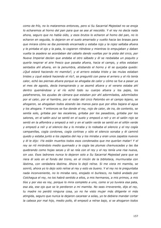 157
como de frío, no lo mataremos entonces, pero si Su Sacarrial Majestad no se enoja
lo echaremos al horno del pan para que se ase al rescoldo. Y el rey no decía nada
ahora, seguro que no había oído, y esos brutos lo echaron al homo del pan, no lo
echaron en seguida, lo dejaron en el suelo amarrado y vuelto hacia las brasas para
que mirara cómo se iba poniendo encarnado y estaba rojo y la rojez saltaba afuera
y le pintaba el ojo y la pata, lo cogieron riéndose y mientras lo empujaban y daban
vuelta la asadera se acordaban del caballo dando vueltas por la pista del circo, por
Nueva Imperial decían que andaba el otro sábado y él se resbalaba un poquito y
quería respirar el aire fresco que pasaba afuera, hacia el campo, y ellos estaban
sentados ahí afuera, en la penumbra, atisbando el horno y él se quejaba quedo:
¿Qué estará haciendo mi mamita?, y el arriero estaba triste y las mulas estaban
tristes y ¿qué estará haciendo el río?, se preguntó con pena el arriero y el río tenía
calor, echó las piernas afuera porque se ahogaba de calor y cómo se fue a pasar ya
el mes de agosto, decía transpirando y se asomó afuera y el verano estaba ahí
dentro quemándose y el río echó todo su cuerpo afuera y los pajes, los
palafreneros, los ayudas de cámara que estaban por ahí adormilados, adormilados
por el calor, por el hambre, por el rodar del circo Palombo en el campo lejano, se
ahogaron, se ahogaban todos alzando las manos para que por ellos bajara el agua
y los ahogara. Y entonces se fue donde el rey, rojo de calor, de ira, de contento, se
sentía solo, gritaba por las escaleras, gritaba por los pasadizos, gritaba por los
salones, en el salón azul se sentó en el suelo y empezó a reír y en el salón rojo se
sentó en la alfombra y empezó a reír y en el salón verde se sentó en el sillón verde
y empezó a reír y el silencio iba y lo miraba y lo rodeaba el silencio y el rey cogía
campanillas, cogía cordones, cogía cortinas y sólo el silencio sonaba y él caminó
quedo y estaba junto a los zapatos del rey y los miraba y eran unos zapatos nuevos
y él le dijo: ¡Ya están muertos todos esos condenados que me querían matar! Y el
rey se rió mirándolo medio quemado y le cogía las plumas chamuscadas y las iba
quebrando como hojas secas y él se reía con el rey y el rey tenía una risa nueva,
sin uso. Esos ladrones nunca lo dejaron solo a Su Sacarrial Majestad para que se
riera él solo en el fondo del trono, en el rincón de la biblioteca, murmuraba con
lástima, con verdadera lástima. Ahora lo dejó reírse. Si me viera mi mamita, se
sonrió, ahora yo lo dejo solo reírse al rey y esto es bueno. Y el rey no le preguntaba
nada inconveniente, no lo miraba raro, enojado ni burlesco, no habrá andado por
Colchagua el rey, no los habrá sentido a ellos, a mis hermanos, a mis primos, a mis
tíos y por eso es rey, porque lo mira completo a uno, como si yo tuviera esa pata,
esa ala, ese ojo que se le perdieron a mi mamita. No seas irreverente, dijo el rey,
tu madre no perdió ninguna cosa, yo no he visto mujer más diligente ni más
atingida, seguro que nunca la dejaron cacarear a solas, yo te debiera mandar cortar
la cabeza por mal hijo, medio pollo, él empezó a reírse bajo, si se ahogaron todos
 