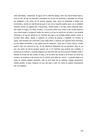 158
esos bandidos, majestad, el agua corre mármol abajo, alce sus Sacarriales Ojos y
mire el rey. El rey se levantó y paseaba con él por los jardines y paseaba con él por
las bodegas y los silos. Yo te quería regalar, dijo, pero tú ahogaste a todos mis
sirvientes y ahora te irás diciendo que el rey es un tacaño piedra azul, yo te debiera
mandar cortar la cabeza por irreverente, medio pollo, y él dijo como estando loco:
Ahí están el trigo y el maíz, arriero, y el arriero salió muy triste y las mulas salieron
muy silenciosas y cargaron todos los sacos y el rey se sentó en un saco y los estaba
mirando y el rey se sentó en un montón de trigo y se echaba abajo riendo, como si
tuviera doce años, decía, y todavía no viniera la guerra y todavía no viniera la
reina, ella tendría por entonces unos siete años y estaría por aquella hora dormida,
yo les había prohibido a mis pajes que te mataran, ¿qué vas a hacer ahora, medio
pollo?, dijo con dulzura el rey. Si Su Sacarrial Majestad me da permiso, dijo él, yo
me voy para mi tierra porque quiero ver a mi mamita que estará con cuidado. Y
entonces se fueron y cuando llegaron al caminito del corral el arriero estaba triste y
llévate la mitad de las mulas, le dijo, y él se llevó las mulas y el arriero se llevó las
mulas y la tristeza y las manos fue lo último que ellos se vieron. Y cuando llegó a la
casa su madre estaba tejiendo, allá al otro lado de la neblina. Llegas temprano,
medio pollito, le dijo, todavía no son las diez y aún no viene tu padre cacareando
por los tejados.
 