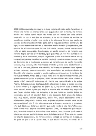 159
BOBI HABÍA escuchado sin moverse la larga historia del medio pollo, hundido en el
rincón sólo movía sus manos lentas que jugueteaban con la flauta, me miraba,
miraba mis manos como hacían las mulas con las manos del triste arriero,
suspiraba, no por él sino por los animales, y de vez en cuando se sonreía, se
sonreía con malicia y burla y me miraba a los ojos para decirme que estaba de
acuerdo con la conducta del medio pollo, con la respuesta del león, con la furia del
tigre, cuando apareció la zorra en la historia se mostró molesto y despreciativo, creí
que me iba a interrumpir para decirme que estaba cansado, en ese momento creí
verlo un poco acongojado, desorientado, se quedó pensativo, se removió para
ponerse de pie, pero se quedó tendido, igual que antes, un poco más sumido en las
tinieblas y en la inmovilidad, suspiró largamente y echó sus manos tras la nuca y
cerraba los ojos para escuchar la historia. Los tenía cerrados cuando terminé, eran
las dos veinte de la madrugada y, aunque yo no tenía nada de sueño, me sentía
cansado, muy cansado, eché mis miradas alrededor y ahora supe, estábamos en la
casa de la calle Lira, próxima a la Alameda, por la esquina pasaban voces lejanas,
se iban cantando, pasó un automóvil, dos automóviles, se perdieron rápidos en
dirección a la estación, soplaba el viento, soplaba amontonado en la ventana, tal
vez llueva mañana, miré a Bobi y no dije nada, eran las dos veintitrés minutos. ¿No
quieres dormir un poco?, le pregunté, no ha de venir nadie a esta hora. ¿Existió el
medio pollo?, preguntó lentamente él. Habría que preguntárselo a la señora
Polonia, de la provincia de Colchagua, Bobi, ella conoció la casa, el corral, conoció a
la sufrida madre y al vagabundo del padre. Sí, sí, dijo él con duda y estaba muy
serio, pero tú mismo dijiste que, según la historia, ella no estaba muy segura de
que fueran ciertos todos los episodios y de que hubieran existido todos los
personajes, pero él, él, ¿existió? Bobi, le dije despacito, Bobi, algún día, todavía
muy muy lejano, alguien preguntará, algún niño, algún adolescente triste o
esperanzado, preguntará: ¿Existió Bobi, el patas de perro? ¡Cuánto daría yo por
que no existiera!, dijo él con súbita amargura y después, arrugando el entrecejo:
¿Por qué dijiste que tratara de dormir, que nadie vendrá a esta hora? ¿Tiene que
venir a otra hora? Bajó la voz como rogando: Dime, ¿es necesario que vengan?
Bobi, no quisiera mentirte y no quisiera que vinieran, pero, criatura, ¿qué crees tú
mismo, no piensas que tendrán que venir de todas maneras? Él se pasó las manos
por el pelo, desesperado, me miraba ansioso, se tapó las piernas con la ropa, yo
me puse de pie y fui a taparlo más, vi que estaba tiritando, le sonreí. Si te
 