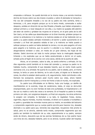 16
empezaba a refrescar. Se quedó dormido en la misma mesa y se sonreía mientras
dormía de bruces sobre sus dos brazos cruzados y sobre él planeaba la tranquila y
fría voz del compadre Ansaldo y la voz de su padre era más sombría, lenta y
temerosa, y él, para enojarlo porque ya no le tenía miedo, comenzaba a aullar
despacio, aullaba en dirección de sus tías Micaela y Rosalía, que habían empezado a
sollozar primero y a rezar después en voz alta, y su madre se quejaba allá adentro
del dolor de vientre y gritaban las mujeres en el barrio, en el gran patio de la cité
San José y en las calles que desembocaban en la Gran Avenida, gritaban porque no
venían la ambulancia ni la matrona y la matrona estaba en el bar bebiendo con su
padre y su padre estaba calmado mirándolo a él dormir y aullar suavemente en el
comedor y al final del pasadizo estaba el bar y la matrona se había puesto a
sollozar porque su padre se había desliado la correa y no era para pegarle a él sino
para pegarle a la matrona, que no quería ir a atender a su madre, cuyos gritas
desgarradores echaban a volar, en medio de un gran silencio, las hojas de los
árboles. Debió dormirse así toda la noche porque hacia la madrugada despertó
tiritando y me explicaba que ya se había acostumbrado a dormir en el suelo,
echado junto al fogón de la cocina o en unos sacos, detrás de la puerta de calle.
Ahora, en el comedor, sobre la silla, se sentía enfermo y enfriado. En los
días siguientes comió también en la mesa del comedor y, aunque su padre no lo
hablaba mucho, comprendía él que deseaba hacerlo, que en cierto modo quería
acercarse a él, a su amistad. No quería él a su padre, casi lo odiaba, pero, al mismo
tiempo, le tenía un poco de lástima, se le caía el pelo, el bigote se le llenaba de
canas, los años lo estaban destruyendo y él, seguramente, había contribuido a ello.
Siempre los avergoncé, siempre pesé mucho sobre sus vidas, ahora habrán
comenzado a dormir tranquilos y a mirar de frente a todo el mundo, me explicaba.
Su padre tuvo dificultades en la fábrica, hubo una huelga, un desfile de
manifestantes en la avenida, tropa de carabineros, balas, el viejo se derrumbó
ensangrentado, pero no eran heridas de bala sino puñaladas, lo hospitalizaron y él
iba con su madre a verlo dos veces a la semana. En el hospital su padre lo miraba
primero con odio, con vergüenza después y al final con angustia, los otros enfermos
lo acogían con simpatía, lo llamaban a su lado, le regalaban frutas, dulces,
cigarrillos, alguna moneda, muchas monedas, el dinero se lo pasaba a hurtadillas a
su padre y guardaba las monedas nuevas para su madre, se acordaba del boticario
y comprendía vagamente que su cuerpo podría servirle para hacerse rico, deseaba
decírselo a su padre para que, teniendo esa seguridad, recuperara más pronto la
salud, pero no se atrevía, además tenía miedo, comprendía vagamente que eso
podría ser también la maldición de su vida, especialmente si su padre, siempre
ávido de dinero, descubría que de las piernas fantásticas de su hijo podría hacer
una mina de oro; deseaba hablarle, pero no se atrevía. Cuando salían del hospital,
 