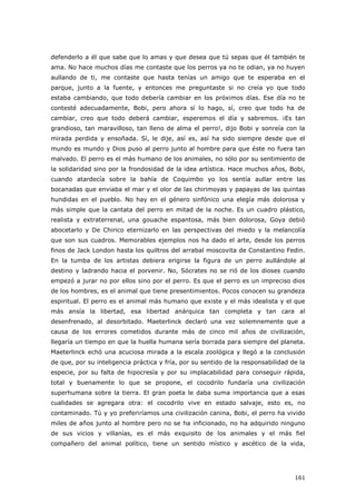 161
defenderlo a él que sabe que lo amas y que desea que tú sepas que él también te
ama. No hace muchos días me contaste que los perros ya no te odian, ya no huyen
aullando de ti, me contaste que hasta tenías un amigo que te esperaba en el
parque, junto a la fuente, y entonces me preguntaste si no creía yo que todo
estaba cambiando, que todo debería cambiar en los próximos días. Ese día no te
contesté adecuadamente, Bobi, pero ahora sí lo hago, sí, creo que todo ha de
cambiar, creo que todo deberá cambiar, esperemos el día y sabremos. ¡Es tan
grandioso, tan maravilloso, tan lleno de alma el perro!, dijo Bobi y sonreía con la
mirada perdida y ensoñada. Sí, le dije, así es, así ha sido siempre desde que el
mundo es mundo y Dios puso al perro junto al hombre para que éste no fuera tan
malvado. El perro es el más humano de los animales, no sólo por su sentimiento de
la solidaridad sino por la frondosidad de la idea artística. Hace muchos años, Bobi,
cuando atardecía sobre la bahía de Coquimbo yo los sentía aullar entre las
bocanadas que enviaba el mar y el olor de las chirimoyas y papayas de las quintas
hundidas en el pueblo. No hay en el género sinfónico una elegía más dolorosa y
más simple que la cantata del perro en mitad de la noche. Es un cuadro plástico,
realista y extraterrenal, una gouache espantosa, más bien dolorosa, Goya debió
abocetarlo y De Chirico eternizarlo en las perspectivas del miedo y la melancolía
que son sus cuadros. Memorables ejemplos nos ha dado el arte, desde los perros
finos de Jack London hasta los quiltros del arrabal moscovita de Constantino Fedin.
En la tumba de los artistas debiera erigirse la figura de un perro aullándole al
destino y ladrando hacia el porvenir. No, Sócrates no se rió de los dioses cuando
empezó a jurar no por ellos sino por el perro. Es que el perro es un impreciso dios
de los hombres, es el animal que tiene presentimientos. Pocos conocen su grandeza
espiritual. El perro es el animal más humano que existe y el más idealista y el que
más ansía la libertad, esa libertad anárquica tan completa y tan cara al
desenfrenado, al desorbitado. Maeterlinck declaró una vez solemnemente que a
causa de los errores cometidos durante más de cinco mil años de civilización,
llegaría un tiempo en que la huella humana sería borrada para siempre del planeta.
Maeterlinck echó una acuciosa mirada a la escala zoológica y llegó a la conclusión
de que, por su inteligencia práctica y fría, por su sentido de la responsabilidad de la
especie, por su falta de hipocresía y por su implacabilidad para conseguir rápida,
total y buenamente lo que se propone, el cocodrilo fundaría una civilización
superhumana sobre la tierra. El gran poeta le daba suma importancia que a esas
cualidades se agregara otra: el cocodrilo vive en estado salvaje, esto es, no
contaminado. Tú y yo preferiríamos una civilización canina, Bobi, el perro ha vivido
miles de años junto al hombre pero no se ha inficionado, no ha adquirido ninguno
de sus vicios y villanías, es el más exquisito de los animales y el más fiel
compañero del animal político, tiene un sentido místico y ascético de la vida,
 