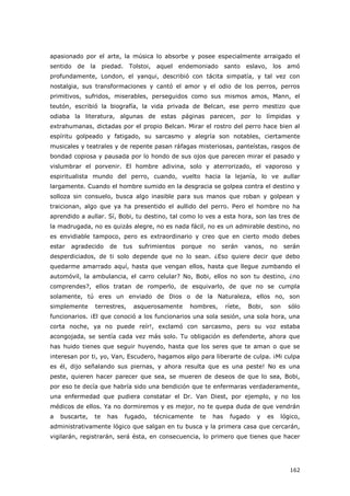 162
apasionado por el arte, la música lo absorbe y posee especialmente arraigado el
sentido de la piedad. Tolstoi, aquel endemoniado santo eslavo, los amó
profundamente, London, el yanqui, describió con tácita simpatía, y tal vez con
nostalgia, sus transformaciones y cantó el amor y el odio de los perros, perros
primitivos, sufridos, miserables, perseguidos como sus mismos amos, Mann, el
teutón, escribió la biografía, la vida privada de Belcan, ese perro mestizo que
odiaba la literatura, algunas de estas páginas parecen, por lo límpidas y
extrahumanas, dictadas por el propio Belcan. Mirar el rostro del perro hace bien al
espíritu golpeado y fatigado, su sarcasmo y alegría son notables, ciertamente
musicales y teatrales y de repente pasan ráfagas misteriosas, panteístas, rasgos de
bondad copiosa y pausada por lo hondo de sus ojos que parecen mirar el pasado y
vislumbrar el porvenir. El hombre adivina, solo y aterrorizado, el vaporoso y
espiritualista mundo del perro, cuando, vuelto hacia la lejanía, lo ve aullar
largamente. Cuando el hombre sumido en la desgracia se golpea contra el destino y
solloza sin consuelo, busca algo inasible para sus manos que roban y golpean y
traicionan, algo que ya ha presentido el aullido del perro. Pero el hombre no ha
aprendido a aullar. Sí, Bobi, tu destino, tal como lo ves a esta hora, son las tres de
la madrugada, no es quizás alegre, no es nada fácil, no es un admirable destino, no
es envidiable tampoco, pero es extraordinario y creo que en cierto modo debes
estar agradecido de tus sufrimientos porque no serán vanos, no serán
desperdiciados, de ti solo depende que no lo sean. ¿Eso quiere decir que debo
quedarme amarrado aquí, hasta que vengan ellos, hasta que llegue zumbando el
automóvil, la ambulancia, el carro celular? No, Bobi, ellos no son tu destino, ¿no
comprendes?, ellos tratan de romperlo, de esquivarlo, de que no se cumpla
solamente, tú eres un enviado de Dios o de la Naturaleza, ellos no, son
simplemente terrestres, asquerosamente hombres, ríete, Bobi, son sólo
funcionarios. ¡El que conoció a los funcionarios una sola sesión, una sola hora, una
corta noche, ya no puede reír!, exclamó con sarcasmo, pero su voz estaba
acongojada, se sentía cada vez más solo. Tu obligación es defenderte, ahora que
has huido tienes que seguir huyendo, hasta que los seres que te aman o que se
interesan por ti, yo, Van, Escudero, hagamos algo para liberarte de culpa. ¡Mi culpa
es él, dijo señalando sus piernas, y ahora resulta que es una peste! No es una
peste, quieren hacer parecer que sea, se mueren de deseos de que lo sea, Bobi,
por eso te decía que habría sido una bendición que te enfermaras verdaderamente,
una enfermedad que pudiera constatar el Dr. Van Diest, por ejemplo, y no los
médicos de ellos. Ya no dormiremos y es mejor, no te quepa duda de que vendrán
a buscarte, te has fugado, técnicamente te has fugado y es lógico,
administrativamente lógico que salgan en tu busca y la primera casa que cercarán,
vigilarán, registrarán, será ésta, en consecuencia, lo primero que tienes que hacer
 