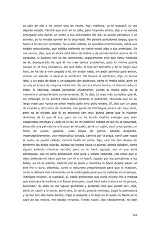 163
es salir de ella y no volver sino de noche, hoy, mañana, yo te buscaré, tú me
dejarás recado. Tendré que vivir en la calle, pero huyendo ahora, dijo y no estaba
amargado sino dando un orden a sus actividades del día, se quedó pensativo y se
sonreía, yo lo miraba sonreír en la oscuridad. Me pondré pantalones largos, que lo
tapen a él casi por completo. Se quedó callado, se quedaba ensimismado, sabía que
estaba renunciando, que estaba cediendo en cierto modo algo a sus enemigos. Se
me ocurre, dijo, que él ahora está lleno de dudas y de pensamientos acerca de mi
conducta, si pudiera irse se iba caminando, seguramente cree que estoy hastiado
de él, desesperado de que él me cree tantos problemas, pero lo mismo podría
pensar él, el muy pensativo, por qué Bobi, el hijo del borracho y de la mujer que
llora, se ha ido a vivir pegado a él, sin avisar nada, sin pedir permiso para entrar,
incluso sin saludar ni sacarse el sombrero. Me llevaré el sombrero, dijo, es buena
idea, y un poco de plata y un paquete con golosinas, como el medio pollo, pero yo
no voy en busca de ninguna mitad mía. Su voz era ahora neutra, ni atemorizada, ni
triste, ni valerosa, estaba pensando únicamente, viendo al medio pollo en la
memoria y comparándolo sumariamente. Sí, le dije, tú eres más completo que él,
sin embargo, tú te sientes como debió sentirse el pobrecito, recuerda que en su
largo viaje casi nunca se sintió medio pollo sino pollo entero. Sí, dijo con un poco
de envidia y otro poco de molestia, esa gente de Colchagua parece ser muy dura,
pero no te olvides que él se encontró con muy buena gente que le hicieron
olvidarse de lo que él era, pero yo no he tenido bestias salvajes que sean
estupendas conmigo y ¿cuál es el rey en mi historia? Estaba de pie en la oscuridad,
encendió una palmatoria y la puso en el suelo, abrió un cajón, sacó unos panes, un
trozo de queso, galletas, unas lonjas de jamón, silbaba despacito,
imperceptiblemente, una melancólica tonada, caminó por la pieza, sentí caer ropas
al suelo, se quedó callado, caminó hasta mi cama. Oye, casi me dan deseos de
ponerme las botas nuevas, alzaba los brazos hacia la puerta, detrás estaban, como
siguen estando mientras escribo, pero no lo haré, agregó, eso sí que sería
demasiado, eso no sería precaución sino pura y simple cobardía, ¿no crees que si
debo defenderme tiene que ser con él a mi lado?, tapado por los pantalones y las
botas, ya no lo estaría. Caminó por la pieza y mientras lo hacía dejaba pasar un
aire frío y duro, detenido, como si estuviera preparándose para que lo mataran,
como si debiera irse caminando en la madrugada para que lo mataran en el parque.
¡Abrígate mucho!, le supliqué, sí, había presentido que haría mucho frío a medida
que avanzara la mañana y si llueve será peor, ¿qué hará esta criatura en el parque,
lloviendo? ¡Si ellos no me siguen gruñendo y aullando creo que puede ser!, dijo,
abrió un cajón y lo cerró, abrió otro, lo cerró, parecía nervioso, cogió la palmatoria
y se fue con ella hacia dentro, trajo el paquete y lo dejó en el suelo, la flauta se le
cayó de las manos, me estaba mirando. Tienes razón, dijo rápidamente, no debí
 