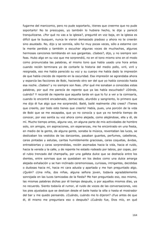164
fugarme del manicomio, pero no pude soportarlo, ¡tienes que creerme que no pude
soportarlo! No te preocupes, yo también lo hubiera hecho, le dije y pareció
tranquilizarse. ¿Por qué no vas a la iglesia?, pregunté en voz baja, en la iglesia es
difícil que te busquen, nunca te vieron demasiado piadoso y ahora no te creerán
sino asustado. No, dijo y se sonreía, sólo fui muy pocas veces, sólo a estarme con
la mente perdida y también a escuchar algunas voces de muchachas, algunas
hermosas canciones temblando en sus gargantas. ¿Sabes?, dijo, y no siempre son
feas. Hubo algo en su voz que me sorprendió, no en el tono mismo sino en el modo
como pronunciaba las palabras, el mismo tono que había usado una hora antes
cuando recién terminara yo de contarle la historia del medio pollo, viril, viril y
resignada, eso me había parecido su voz y su cuerpo me había dado la impresión
de que había crecido de repente en la oscuridad. Esa impresión se agrandaba ahora
y esparcía las facciones de Bobi, haciendo otro ser del que yo había conocido hasta
esa noche. ¿Sabes? y no siempre son feas. ¿Por qué me sonaban a conocidas estas
palabras, por qué me parecía de repente que ya las había escuchado? ¿Dónde,
cuándo? Y recordé de repente que aquella tarde en que lo fui a ver a la comisaría,
cuando lo encontré encadenado, demacrado, aturdido y sangriento, lo primero que
me dijo él fue algo que me sorprendió. Bailé, bailé realmente ¿No crees? ¡Tienes
que creerlo, por todo esto tienes que creerlo! Había, pues, una porción de la vida
de Bobi que se me escapaba, que yo no conocía y que ya no tendría tiempo de
conocer, por eso sentía su voz ahora como alejada, como alejándose, ella y él, de
mí. Mucho tiempo antes, alguna vez, en alguna parte de mis actividades de hombre
solo, sin amigos, sin aspiraciones, sin esperanzas, me he encontrado en una fiesta,
en medio de la gente, de alguna gente, sonaba la música, reventaban las luces, se
deslizaban los vestidos de las danzantes, pasaban guantes, perfumes, cabelleras,
caras pintadas y astutas, caritas humildemente graciosas, caras coquetas, ávidas,
entreabiertas y caras sorprendidas, recién asomadas hacia la vida, hacia el ruido,
hacia la vereda y la calle, y de repente he estado rodeado por labios, por copas, por
el rubio trenzado del champaña, por una galleta dulce que se deshacía entre los
dientes, entre sonrisas que se quedaban en los dedos como una dulce amarga
alejada exhalación y se han inclinado ceremoniosas, curiosas, intrigantes, decididas
o dudosas hacia mí, hacia mi cara adusta y apartada y me han preguntado algo.
¿Quién? ¿Una niña, dos niñas, alguna señora joven, todavía agradablemente
sonrojada en las luces tamizadas de la fiesta? Me han preguntado eso, eso mismo,
las mismas palabras dichas por él tiempo después, o por aquellos mismos días, ya
no recuerdo. Siento todavía el rumor, el ruido de voces de las conversaciones, veo
los pies ajustados que se deslizan desde el baile hasta la silla o hasta el mostrador
del bar y me quedo pensando. ¿Cuándo, cuándo me lo dijeron? ¿Fue antes de que
él, él mismo me preguntara eso o después? ¿Cuándo fue, Dios mío, en qué
 
