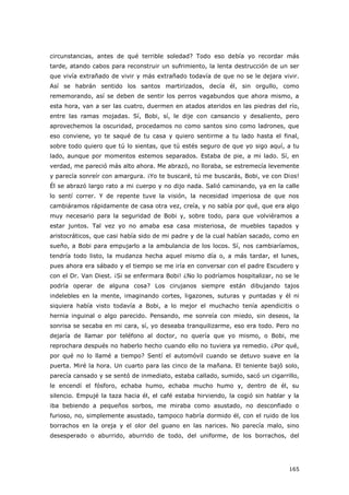 165
circunstancias, antes de qué terrible soledad? Todo eso debía yo recordar más
tarde, atando cabos para reconstruir un sufrimiento, la lenta destrucción de un ser
que vivía extrañado de vivir y más extrañado todavía de que no se le dejara vivir.
Así se habrán sentido los santos martirizados, decía él, sin orgullo, como
rememorando, así se deben de sentir los perros vagabundos que ahora mismo, a
esta hora, van a ser las cuatro, duermen en atados ateridos en las piedras del río,
entre las ramas mojadas. Sí, Bobi, sí, le dije con cansancio y desaliento, pero
aprovechemos la oscuridad, procedamos no como santos sino como ladrones, que
eso conviene, yo te saqué de tu casa y quiero sentirme a tu lado hasta el final,
sobre todo quiero que tú lo sientas, que tú estés seguro de que yo sigo aquí, a tu
lado, aunque por momentos estemos separados. Estaba de pie, a mi lado. Sí, en
verdad, me pareció más alto ahora. Me abrazó, no lloraba, se estremecía levemente
y parecía sonreír con amargura. ¡Yo te buscaré, tú me buscarás, Bobi, ve con Dios!
Él se abrazó largo rato a mi cuerpo y no dijo nada. Salió caminando, ya en la calle
lo sentí correr. Y de repente tuve la visión, la necesidad imperiosa de que nos
cambiáramos rápidamente de casa otra vez, creía, y no sabía por qué, que era algo
muy necesario para la seguridad de Bobi y, sobre todo, para que volviéramos a
estar juntos. Tal vez yo no amaba esa casa misteriosa, de muebles tapados y
aristocráticos, que casi había sido de mi padre y de la cual habían sacado, como en
sueño, a Bobi para empujarlo a la ambulancia de los locos. Sí, nos cambiaríamos,
tendría todo listo, la mudanza hecha aquel mismo día o, a más tardar, el lunes,
pues ahora era sábado y el tiempo se me iría en conversar con el padre Escudero y
con el Dr. Van Diest. ¡Si se enfermara Bobi! ¿No lo podríamos hospitalizar, no se le
podría operar de alguna cosa? Los cirujanos siempre están dibujando tajos
indelebles en la mente, imaginando cortes, ligazones, suturas y puntadas y él ni
siquiera había visto todavía a Bobi, a lo mejor el muchacho tenía apendicitis o
hernia inguinal o algo parecido. Pensando, me sonreía con miedo, sin deseos, la
sonrisa se secaba en mi cara, sí, yo deseaba tranquilizarme, eso era todo. Pero no
dejaría de llamar por teléfono al doctor, no quería que yo mismo, o Bobi, me
reprochara después no haberlo hecho cuando ello no tuviera ya remedio. ¿Por qué,
por qué no lo llamé a tiempo? Sentí el automóvil cuando se detuvo suave en la
puerta. Miré la hora. Un cuarto para las cinco de la mañana. El teniente bajó solo,
parecía cansado y se sentó de inmediato, estaba callado, sumido, sacó un cigarrillo,
le encendí el fósforo, echaba humo, echaba mucho humo y, dentro de él, su
silencio. Empujé la taza hacia él, el café estaba hirviendo, la cogió sin hablar y la
iba bebiendo a pequeños sorbos, me miraba como asustado, no desconfiado o
furioso, no, simplemente asustado, tampoco habría dormido él, con el ruido de los
borrachos en la oreja y el olor del guano en las narices. No parecía malo, sino
desesperado o aburrido, aburrido de todo, del uniforme, de los borrachos, del
 
