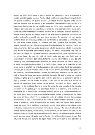 166
guano, de Bobi. Miró hacia la pieza, estaba en penumbra, pero se divisaba el
mueble grande tapado con una funda. ¿Qué será?, me preguntaba intrigado Bobi,
sin querer acercarse, sin querer tocarlo. Lo estaba mirando aquella tarde cuando
llegó el teniente con el médico y el enfermero. Naturalmente que no voy a ir
levantando las fundas de los muebles para ver si lo tiene escandido, no es tan
estúpido para eso, dijo con voz clara, no enojada, sino razonablemente clara, como
si me estuviera contando un incidente ocurrido en la comisaría o lo que acaeció a la
señora de don Roque, su suegro, cuando fue a rematar un juego de dormitorio. ¿A
quién, teniente?, pregunté con voz clara también. Sí, escuché mi voz, estaba
bastante bien, sin nervios, pronta para ser hiriente o sarcástica u optimista, una
voz que traía buena suerte, sí, hablaría con Van, hablaría con Escudero, todo
parecía tan ridículo, tan ridículo como esa descolorida boca del teniente, como sus
ojos polvorientos de fruta vieja, salvaremos a Bobi, salvaremos a Bobi, murmuraba
para mí con malignidad, con evidente alegría, con sarna, con desafío. ¡No será tan
estúpido para negarlo!, dijo él repitiendo la palabra estúpido, para significarme que,
en primer lugar, la taza de café no tenía nada que ver con Bobi, que su
aproximación levemente doméstica, la forma servicial y humilde de la taza de café,
amable y tibia, como temerosa o hipócrita, no tenía nada que ver con su visita, yo
la había empujado hasta un lado, él la había cogido, ahora me la devolvía, el café
no es como el alcohol, no pinta las cosas ni los sentimientos. Sentí su respiración
cansada, se la estuve mirando. ¿Qué le ha pasado a Bobi, teniente?, dije apretando
las palabras, dejándolas tensas y duras, sin resquicio, alrededor de la frase, ahí
está la frase, la única que tengo, recójala, teniente. Él sacó el reloj, un reloj de
bolsillo, de plata grande y gorda, con un brillo provinciano y pensativo, apretó la
tapa y cuando saltó el ruidito me miró. A las once de la noche fue echado de
menos, el enfermero Juan Mujica dio la alarma, encendió las luces, avisó a la
guardia y a los médicos, fueron a mirar la cama, la reja cerrada de la entrada,
buscaron por los patios, por los pasadizos, fueron a la cochera, a la cocina, a la
lavandería, en el depósito de cadáveres tampoco estaba y la capilla estaba cerrada
con doble llave. Ahora lo buscan por toda la ciudad. ¡Ahora lo buscaremos por todas
las casas al Bobi, señor! Yo no pregunté nada, él estaba mirando las paredes,
mirándome a la cara. Encendí la luz, fui hasta la pieza del lado y encendí la luz, fui
hasta el pasadizo, hasta el dormitorio del fondo, hasta el último patio, encendí
todas las luces, fui al pasillo de la entrada, caminé hacia adentro, él estaba vuelto
en la silla, mirándome sin sonreírse, mirándome callado, y fui echando al suelo las
fundas de los muebles, de las sillas, de los sillones, de las camas sin uso, de los
enormes cuadros, de los estantes del escritorio, estuvo mirando el mueble enorme,
aquel que nos había intrigado, cogí la funda, miré al teniente deseoso de que Bobi
estuviera debajo para burlarlo de algún modo y me quedé con la boca abierta y el
 