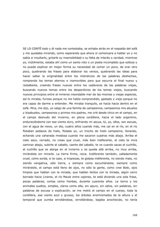 168
SE LO CONTÉ todo y él nada me contestaba, se echaba atrás en el respaldo del sofá
y me quedaba mirando, como esperando que ahora sí comenzara a hablar yo y no
sabía si insultarlo, gritarle su insensibilidad o su falta de interés o caridad, mientras
yo, inútilmente, estaba ahí como un santo roto o un poeta incompleto que solloza y
no puede explicar en mejor forma su necesidad de comer un poco, de orar otro
poco, quebrando las frases para elaborar los versos, quebrando las ideas para
hacer saltar la originalidad entre los intersticios de las palabras deshechas,
rompiendo los temas eternos e inamovibles para que escurra el final nuevo y
restallante, creando frases nuevas entre los cadáveres de las palabras viejas,
buscando nuevos temas entre los desperdicios de los temas viejos, buscando
nuevos principios entre el inmerso insondable mar de las mismas y viejas especies,
así lo miraba, furioso porque no me había comprendido, gastado y viejo porque no
era capaz de darme a entender. Me miraba tranquilo, se hacía hacia dentro en el
sofá. Mira, me dijo, yo salgo de una familia de campesinos, campesinos mis abuelos
y bisabuelos, campesinos y primos mis padres, me crié desde chico en el campo, en
el campo desnudo del invierno, en plena cordillera, hacia el lado argentino,
endureciéndome con ese viento duro, enfriando mi ascua, tú, yo, ellos, son ascuas,
con el agua de nieve, un día, cuatro años cuando más, me caí en el río, en el río
flotaban pedazos de hielo, flotaba yo, un trocito de hielo campesino, llorando,
echando una vaharada miedosa cuando me sacaron cuadras más abajo. Arriba el
cielo seco, cerrado, no creas que cruel, más bien indiferente, el cielo te mira
caminar abajo, subirte al caballo, caerte del caballo, te ve cuando sacas el cuchillo,
el cuchillo que se alarga en el invierno y se queda allá arriba, no muy arriba,
mirándote sin mirarte. La tierra firme, recia. Indiferente también, calladamente
cruel, como sorda, si te caes, si tropiezas, te golpea indiferente, no siendo mala, no
siendo vengativa, sólo tierra, y siempre como escuchándote, siempre como
mirándote, el campo está lleno de ojos, no sólo la gente, como cree Bobi, ojos
limpios que hablan con la mirada, que hablan lentos con la mirada, algún cerro
borrado hacia Linares, el río Maule entre cajones, te está diciendo una sola frase,
pocas palabras, cortas como hierbas, durante cuarenta años. La tierra y los
animales sueltos, simples, claros como ella, sin apuro, sin odios, sin palabras, sin
palabras de excusa o explicación, se me metió el campo en el cuerpo, toda la
cordillera, ese viento azul y grueso, los árboles ensimismados de la altura y el
temporal que zumba enrollándose, enrollándose, bajaba anochecido, no tenía
 