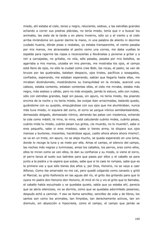 169
miedo, ahí estaba el cielo, tenso y negro, reluciente, sedoso, y las estrellas grandes
echando a correr sus piedras plácidas, no tenía miedo, tenía que ir a buscar los
animales, las siete de la tarde y en pleno invierno, sólo yo y el viento y el cielo
arriba mirándome sin querer darme la mano, ni una palabra de aliento ni decirme
cuidado huaina, dónde pisas o resbalas, yo estaba transparente, el viento pasaba
por mis manos, me atravesaba el pecho como una correa, me daba vueltas la
espalda para rajarme las ropas o reconocerlas y llevárselas y ponerse a gritar y a
reír a carcajadas, no gritaba, no reía, sólo pasaba, pasaba por mis bolsillos, se
agarraba a mis manos, ululaba en mis piernas, me mostraba los ojos, el campo
está lleno de ojos, no sólo la ciudad como cree Bobi, las rocas, el pasto, se van de
bruces por las quebradas, balaban despacio, ojos tristes, pacíficos y sosegados,
confiados, esperando, me estaban esperando, sabían que llegaría hasta ellas, me
miraban diciéndomelo, mostrándome su tranquilidad en la mirada, acaricié una
cabeza, estaba contento, estaban contentas ellas, el cielo me miraba, estaba más
negro, más sedoso y cálido, pero no más enojado, jamás lo estuvo, sólo con nubes,
sólo con estrellas grandes, bajé sin pausa, sin apuro, no tenía miedo, iba pisando
encima de la noche y no tenía miedo, las ovejas iban arracimadas, balando quedo,
guiándome con su quejido, empujándose con sus ojos que me alumbraban, nunca
más tuve miedo, ni siquiera del zorro, el zorro se yergue irónico semblanteándote,
demasiado delgado, demasiado irónico, abriendo las patas con insolencia, echando
la cola como mástil, te mira, te mira, está calculando cuánto mides, cuánto pesas,
cuánto mide tu miedo, cuánto pesan tus gritos, ¿lo muerdo, no lo muerdo?, sabe si
eres pequeño, sabe si eres miedoso, sabe si tienes arma, te dispara sus ojos
mansos y burlones, inocentes, haciéndose agua, ¿salto ahora ahora ahora mismo?,
se va en un trote, sin apuro, no se aleja mucho, se queda esperando en una loma,
donde lo recoge la luna y se mete por ella. Amas el campo, el silencio del campo,
las noches más negras y luminosas, amas los caballos, los perros, eres como ellos,
ellos te miran como se ven ellos, te dan su confianza y su miedo, si viene el zorro,
el perro lanza al suelo sus ladridos para que pases por ellos y el caballo se para
junto a la piedra y te espera que subas, sabe que si te caes te rompes, sabe que es
la primera vez y que sólo tienes dos años y, por Dios, Honorio, no se vaya a caer
Alfonso. Como iba amarrado no me caí, pero quedé colgando como canasto y gritó
el Marcial, su grito fosforecía en las aguas del río, el grito iba gritando para que lo
oyera mi padre don Honorio don Honorio, él miró el río y vio el grito que lo llamaba,
el caballo había escuchado y se quedaba quieto, sabía que yo estaba ahí, parecía
que se abría silencioso, no se dormía, como que se quedaba adormilado pesaroso,
después echó a caminar. Y eso se llama sencillez, sencillez de vida y de libros, los
santos son como los animales, tan límpidos, tan derechamente activos, tan sin
disimulo, sin abyección e hipocresía, como el campo, el campo que jamás se
 