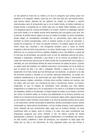 17
un día apretó la mano de su madre y le hizo la pregunta que tantas veces me
repetiría a mí después: Madre, ¿qué soy yo? ¿Por qué nací así, qué hemos hecho,
qué hemos hecho, además de ser pobres? Su madre no contestó y caminó
ensimismada, pero él comprendía que si no la había herido, le había mostrado su
propia herida y presentía de un modo vago que no debía haber hablado, que era
una desgracia para él, incluso enfrentado a su madre, mostrar su debilidad, sabrían
que tenía miedo y si lo sabían pronto sería deshecho por una gente o por otra. Por
lo demás, él jamás estuvo seguro de que su madre lo amaba. Le tenía compasión,
desde luego, se consideraba humillada por su nacimiento, pero sabía que él
también se sentía avergonzado, como si hubiera puesto un poco de voluntad, y
quizás de arrogancia, en nacer de aquella manera y él estaba seguro de que en
cierto modo esa voluntad y esa arrogancia existían, pues a veces se sentía
orgulloso y feliz de tener esas piernas y no otras. Desde luego, no era un muchacho
deforme, no, su cuerpo era firme y esbelto, delgado y duro, casi atlético, a pesar de
lo mal que se alimentaba, sus piernas eran un par de soberbias piernas de perro,
robustas y orgullosas, enhiestas y casi fieras y en la cintura se juntaban de un
modo tan natural que parecía que él había nacido de una generación muy antigua y
refinada, de una maravillosa familia de seres humanos con patas de perro. Cuando
su padre salió del hospital, los médicos estuvieron conversando con él la tarde en
que lo dieron de alta y él, alto y espigado, flexible y seguro de sí, lo estuvo
esperando en el hall, hasta que fue llamado por los doctores. Lo pasaron a la sala
de primeros auxilios y tendido en la camilla, desnudo totalmente, se prestó con
evidente complacencia a ser examinado por esos médicos rubios y sonrientes, de
manos suaves y ágiles, cortantes y cínicas como cuchillo, médicos sin nervios, casi
sin oídos, sólo con ojos, con montones de ojos y muchísimas manos. Le hicieron
preguntas, lo que no dejaba de extrañarle, pues pensaba que más debían
preguntarle a su padre que a él, lo expusieron a los rayos X y él desde la oscuridad
los atisbaba y sentía un arrastrado, un lejano deseo de aullar, tuvo miedo y terminó
por reírse, lo hicieron callar, lo miraron con delectación en la cintura, echaron sus
dedos en el comienzo de las piernas como si buscaran algún anillo, alguna llave que
se les hubiera caído mientras examinaban a la chica de grandes pechos de la cama
2, ahí estuvieron, donde comenzaba la pelambre, donde comenzaba el perro, donde
comenzaba yo, decía ahora sonriéndose, y él los miraba ansioso, como expectante,
como deseoso de que encontraran algo, algo que le hubiera servido, no para
justificarse ante su padre, ante el mundo y la vida, sino para contestarse esa
angustiosa pregunta que tenía siempre a flor de labios cuando se sentía
desesperado o solitario. Su padre cojeaba visiblemente y le temblaban las manos,
se veía mustio, indefenso y lleno de amargura, con repulsión se dejó coger del
brazo por su hijo y así caminaron, él muy orgulloso sobre sus dos firmes e
 