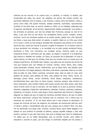 170
enferma de los nervios ni se vuelve loco, ni vocifera, ni miente, ni desfila, esa
simplicidad son ellos, las vacas, los caballos, los perros del campo sureño, los
escritores debieran irse al campo, a ser bravíos y sanos como las bestias, rectos y
puros como ellas. Me quedó mirando, estaba contento, iluminado, rejuvenecido,
hundido en los años idos, se sonrió, estaba en 1904, yo no hablaba, esperaba que
él siguiera recordando, él se sonreía, seguramente estaba recordando. Los santos y
los animales se parecen, por eso los amaba San Francisco, porque se veía él en
ellos, y por eso amo yo los libros, los verdaderos libros, puros, simples, rectos,
sinceros, como los animales sueltos en el suelto campo, desde muy niño descubrí
los libros y supe que ellos serían mi pasión, si pasión había en un niño que creció
en la nieve y tenía ya esa antigua seriedad del campesino que piensa en la noche,
hacia las diez, antes de trancar la puerta y soplar la lámpara. Sí, el campo norte es
el que sembraré con tomates, y mi seriedad era en este campo sembraré libros,
sembraré a Dios, mis hermanos me miraban serios, Honorio sabía ya que
cosecharía dinero y caminaría por las calles, yo bajaré a casarme a la Argentina,
dijo Celmira y Matilde me miraba. ¿A Talca, al convento de la Alameda? Yo veía la
noche afuera, el cielo que me miraba, Dios que me miraba como un huaso puro de
antigua experiencia, de bolsillo bien repleto, que sabe que son buenas las tierras de
rulo que compró ayer con billetes en Linares. Campo, nieve, libros, Dios, todas
cosas parecidas, simples, duras, indiferentes, que te dejan libre, casi botado, para
que te formes o te hagas pedazos, leía libros, leía libros y pensaba, ésta es mi vida,
ésta es toda mi vida, faltan cuarenta, cincuenta años, ésta es toda mi vida, este
pedazo de campo, este pedazo de libro, este pedazo de Dios, libros, libros, en
Santiago conocí libros, conocí hombres, libros falsos, estúpidos, canallescos,
horriblemente feos, este libro no tiene huesos, vísceras, sangre, este hombre no
tiene inspiración, este hombre habría sido bueno escrito cien años antes, este libro
nació muerto como el que lo escribió, ¿te has fijado en lo que se parecen ambos,
abiertos, solapados, hipócritas, calculadores, cobardes, francos, valientes, piadosos,
solidarios, el hombre, el libro, esta larga o corta respiración del hombre? y alégrate,
alégrate sin alegría de que no todos los hombres escriben libros y de que no todos
los libros sobreviven, porque hay hombres que no merecen vivir y libros que no
merecían ser escritos. ¿Y tú me dices ahora que a esa criatura lo persiguen, lo
acusan de criminal, de loco, de vesánico, de malvado, de monstruoso sólo por eso?
¿Y lloras y gritas y escandalizas sólo por eso, porque así lo tratan? Mira, me dijo,
me he demorado una larga vida, muchos, muchos libros, para haber llegado a un
estado en que prefiero la bondad al talento, porque aquélla trabaja y cala más
hondo y porque lo que ella hace dura más que el trabajo que hace la inteligencia.
Tú sabes que yo no hablo demasiado, que no escribo mucho, pero hablo lo
necesario y escribo lo justo, por eso tengo un profundo respeto por los santos y
 