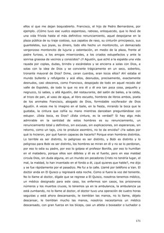 171
ellos sí que me dejan boquiabierto. Francisco, el hijo de Pedro Bernardone, por
ejemplo. ¿Cómo tuvo ese vuelco espantoso, rabioso, enloquecido, que lo llevó de
una vida frívola hasta el más definitivo renunciamiento, aquel despojarse en la
plaza pública de su traje costoso, sus zapatos de raso, su cinturón principesco, sus
guanteletes, sus joyas, su dinero, todo ello hecho un montoncito, un demacrado
vergonzoso montoncito de lujuria y ostentación, en medio de la plaza, frente al
padre furioso, a los amigos misericordes, a los criados estupefactos y ante la
sonrisa grasosa de vecinos y conocidos? ¿Y Agustín, que echó a la espalda una vida
rayada por coplas, dudas, brindis y escándalos y se encierra a solas con Dios, a
solas con la idea de Dios y se convierte trágicamente en un seco, soberbio,
tronante mayoral de Dios? Dime, ¿eran cuerdos, eran locos ellos? Ahí estaba el
mundo bullente y refulgente y acá ellos, desnudos, precisamente, exactamente
desnudos, casi obscenos, como Francisco, despojado de todo en aquel recodo del
valle de Espoleto, de todo lo que no era él y él era tan poca cosa, pequeño y
negruzco, tú sabes, y allá Agustín, del restaurante, del salón de bailes, a la celda,
al trozo de pan, al vaso de agua, al libro escueto, hombres de libros ambos, poeta
de los animales Francisco, abogado de Dios, formidable vociferador de Dios
Agustín. A veces me lo imagino en el baile, en la fiesta, mirando la boca que le
gustaba, la cintura que ceñía su mano mientras danzaban preguntándose con
estupor. ¿Esta boca, es Dios? ¿Esta cintura, es la verdad? Si hay algo más
admirable en la santidad de estos hombres es su renunciamiento, un
renunciamiento total y definitivo, sin excusas, sin explicaciones, sin esperanzas, sin
retorno, como un tajo, ¿no te produce asombro, no te da envidia? ¿Ya sabes por
qué lo hicieron, por qué fueron capaces de hacerlo? Porque eran hombres distintos.
Lo terrible es ser distinto, lo peligroso es ser distinto, y Bobi es distinto y lo
peligroso para Bobi es ser distinto, los hombres se miran en él y no se lo perdonan,
por eso lo odia su padre, por eso lo golpea el profesor Bonilla, por eso lo humillan
en el matadero, porque ellos son débiles y él es el fuerte, pero en esa maldad
circula Dios, sin duda alguna, en un mundo sin pecadores Cristo no tendría lugar, el
mal, la maldad, lo han inventado en el fondo a él, ¿qué quieres que hable?, me dijo
y se fue rápidamente por el pasadizo. Me fui a la calle. Llamé por teléfono a Van. El
doctor anda en El Quisco y regresará esta noche. Como si fuera la voz del teniente.
No lo llame al doctor, dígale que se regrese a El Quisco, nosotros tenemos médico,
un médico designado para este caso, los enfermos son casos, los prisioneros
números y los muertos cruces, lo tenemos ya en la ambulancia, la ambulancia ya
está zumbando, no lo llame al doctor, el doctor tuvo una operación de cuatro horas
seguidas y está ahora descansando, le tiemblan las manos, no lo llame, déjelo
descansar, le tiemblan mucho las manos, nosotros necesitamos un médico
descansado, con gran fuerza en los bíceps, casi un atleta o boxeador o luchador o
 