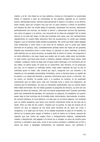 172
matón, y el Dr. Van Diest es un tipo asténico, incluso en Concepción no practicaba
fútbol ni natación y esto se comentaba en los pasillos, además es un hombre
bueno, demasiado bueno, siempre está pensando si opera o no opera, no se atreve,
tiene miedo, para ser cirujano hay que ser un poco asesino y entrar al quirófano
con deseos de abrir de arriba abajo al operado, descansan los nervios, descansan
perfectamente los nervios, se tienden a dormir y descansan encima del paciente,
son como el paguro y la actinia, ¿se recuerda de la clase de zoología? Por la tarde
estuve en la casa del ciego, le dije que buscaba otra casa, que nos cambiaríamos
rápidamente en cuanto Bobi estuviera libre de acusaciones, le conté que andaba
fugado y que el teniente había estado buscándolo. Me contó que Bobi había llegado
más embarrado a verlo como a las once de la mañana, que le contó que había
dormido en el parque, solo, completamente echado sobre las hojas de los grandes
árboles que amontonó junto a unas raíces, sí, parecía un poco resfriado, le dimos
café caliente con un poco de pisco, se quedó allá, le ofrecí mi cama, me preguntó si
no tenía alfombra o de esas ropas que andan por el suelo, debe estar durmiendo.
¿Y esta noche, qué hará esta noche y mañana, pasado mañana? Hace viento, está
nublado, cualquier noche se deja caer el agua sobre Santiago y el muchacho ahí en
las calles, en pleno suelo. El suelo es su costumbre, dijo Horacio, no se preocupe
por eso, no lo matará un resfriado fuerte, ellos están tratando de que no sea el
resfriado quien lo mate. ¿No vendrá por aquí?, preguntó con voz extraña y de
repente yo me quedaba sorprendido mirándolo, como si Horacio fuera un soplón de
la policía o un espía del teniente y quisiera informarse para correr a informar. No,
no viene, no vendrá, no puede venir y si pudiera no vendría, le he explicado
claramente que no debe venir, dije con marcada furia y como con desprecio, de
manera que él entendiera, sin que yo necesitara explicárselo, que su tutoría sobre
Bobi había terminado. No me había gustado la pregunta de Horacio, su tono de voz
estaba tan lleno de matices. ¿Por qué me habrá preguntado eso? Cuando caminaba
para irse, tanteando las paredes, sin reconocer su ceguera, sin aceptarla, sin querer
pasar bajo el haz luminoso de la tiniebla total, disimulando, disimulando, el pobre,
de manera bárbara, le tuve lástima y le dije que no se fuera todavía, me contestó
que no podía quedarse, que tenía una reunión importante antes de las seis de la
tarde. Eran ya más de las cuatro. Tropezó con la puerta, le cogí los brazos de la
amarra en que la ceguera se los tenía para burlarse de él, para ser cruel y
vengativa, y lo dejé que se fuera, él se estaba buscando la pipa en el bolsillo, se
afirmó en la pared para raspar el fósforo y echó el rostro en la llama, parecía de
repente que ese rostro de rasgos finos y antiguamente sádicos, veladamente
rosado y descolorido, iba pegado a la breve luz a recoger un poco de lumbre para
iluminar y entreabrir esos ojos, como si los tuviera cerrados y sellados por el frío y
ahora los fuera a despegar lentamente, sin bastante apuro, con perfecta y
 