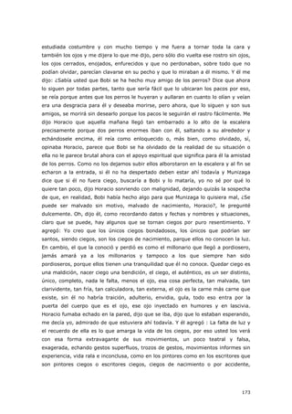 173
estudiada costumbre y con mucho tiempo y me fuera a tornar toda la cara y
también los ojos y me dijera lo que me dijo, pero sólo dio vuelta ese rostro sin ojos,
los ojos cerrados, enojados, enfurecidos y que no perdonaban, sobre todo que no
podían olvidar, parecían clavarse en su pecho y que lo miraban a él mismo. Y él me
dijo: ¿Sabía usted que Bobi se ha hecho muy amigo de los perros? Dice que ahora
lo siguen por todas partes, tanto que sería fácil que lo ubicaran los pacos por eso,
se reía porque antes que los perros le huyeran y aullaran en cuanto lo olían y veían
era una desgracia para él y deseaba morirse, pero ahora, que lo siguen y son sus
amigos, se morirá sin desearlo porque los pacos le seguirán el rastro fácilmente. Me
dijo Horacio que aquella mañana llegó tan embarrado a lo alto de la escalera
precisamente porque dos perros enormes iban con él, saltando a su alrededor y
echándosele encima, él reía como enloquecido o, más bien, como olvidado, sí,
opinaba Horacio, parece que Bobi se ha olvidado de la realidad de su situación o
ella no le parece brutal ahora con el apoyo espiritual que significa para él la amistad
de los perros. Como no los dejamos subir ellos alborotaron en la escalera y al fin se
echaron a la entrada, si él no ha despertado deben estar ahí todavía y Munizaga
dice que si él no fuera ciego, buscaría a Bobi y lo mataría, yo no sé por qué lo
quiere tan poco, dijo Horacio sonriendo con malignidad, dejando quizás la sospecha
de que, en realidad, Bobi había hecho algo para que Munizaga lo quisiera mal, ¿Se
puede ser malvado sin motivo, malvado de nacimiento, Horacio?, le pregunté
dulcemente. Oh, dijo él, como recordando datos y fechas y nombres y situaciones,
claro que se puede, hay algunos que se tornan ciegos por puro resentimiento. Y
agregó: Yo creo que los únicos ciegos bondadosos, los únicos que podrían ser
santos, siendo ciegos, son los ciegos de nacimiento, parque ellos no conocen la luz.
En cambio, el que la conoció y perdió es como el millonario que llegó a pordiosero,
jamás amará ya a los millonarios y tampoco a los que siempre han sido
pordioseros, porque ellos tienen una tranquilidad que él no conoce. Quedar ciego es
una maldición, nacer ciego una bendición, el ciego, el auténtico, es un ser distinto,
único, completo, nada le falta, menos el ojo, esa cosa perfecta, tan malvada, tan
clarividente, tan fría, tan calculadora, tan externa, el ojo es la carne más carne que
existe, sin él no habría traición, adulterio, envidia, gula, todo eso entra por la
puerta del cuerpo que es el ojo, ese ojo inyectado en humores y en lascivia.
Horacio fumaba echado en la pared, dijo que se iba, dijo que lo estaban esperando,
me decía yo, admirado de que estuviera ahí todavía. Y él agregó : La falta de luz y
el recuerdo de ella es lo que amarga la vida de los ciegos, por eso usted los verá
con esa forma extravagante de sus movimientos, un poco teatral y falsa,
exagerada, echando gestos superfluos, trozos de gestos, movimientos informes sin
experiencia, vida rala e inconclusa, como en los pintores como en los escritores que
son pintores ciegos o escritores ciegos, ciegos de nacimiento o por accidente,
 