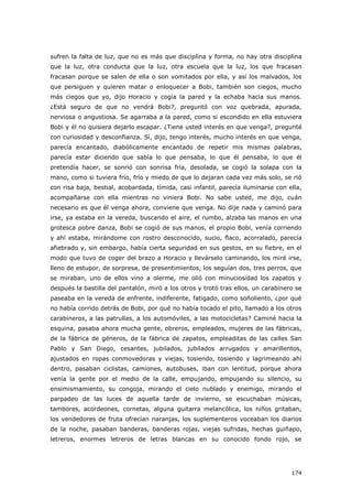 174
sufren la falta de luz, que no es más que disciplina y forma, no hay otra disciplina
que la luz, otra conducta que la luz, otra escuela que la luz, los que fracasan
fracasan porque se salen de ella o son vomitados por ella, y así los malvados, los
que persiguen y quieren matar o enloquecer a Bobi, también son ciegos, mucho
más ciegos que yo, dijo Horacio y cogía la pared y la echaba hacia sus manos.
¿Está seguro de que no vendrá Bobi?, preguntó con voz quebrada, apurada,
nerviosa o angustiosa. Se agarraba a la pared, como si escondido en ella estuviera
Bobi y él no quisiera dejarlo escapar. ¿Tiene usted interés en que venga?, pregunté
con curiosidad y desconfianza. Sí, dijo, tengo interés, mucho interés en que venga,
parecía encantado, diabólicamente encantado de repetir mis mismas palabras,
parecía estar diciendo que sabía lo que pensaba, lo que él pensaba, lo que él
pretendía hacer, se sonrió con sonrisa fría, desolada, se cogió la solapa con la
mano, como si tuviera frío, frío y miedo de que lo dejaran cada vez más solo, se rió
con risa baja, bestial, acobardada, tímida, casi infantil, parecía iluminarse con ella,
acompañarse con ella mientras no viniera Bobi. No sabe usted, me dijo, cuán
necesario es que él venga ahora, conviene que venga. No dije nada y caminó para
irse, ya estaba en la vereda, buscando el aire, el rumbo, alzaba las manos en una
grotesca pobre danza, Bobi se cogió de sus manos, el propio Bobi, venía corriendo
y ahí estaba, mirándome con rostro desconocido, sucio, flaco, acorralado, parecía
afiebrado y, sin embargo, había cierta seguridad en sus gestos, en su fiebre, en el
modo que tuvo de coger del brazo a Horacio y llevárselo caminando, los miré irse,
lleno de estupor, de sorpresa, de presentimientos, los seguían dos, tres perros, que
se miraban, uno de ellos vino a olerme, me olió con minuciosidad los zapatos y
después la bastilla del pantalón, miró a los otros y trotó tras ellos, un carabinero se
paseaba en la vereda de enfrente, indiferente, fatigado, como soñoliento, ¿por qué
no había corrido detrás de Bobi, por qué no había tocado el pito, llamado a los otros
carabineros, a las patrullas, a los automóviles, a las motocicletas? Caminé hacia la
esquina, pasaba ahora mucha gente, obreros, empleados, mujeres de las fábricas,
de la fábrica de géneros, de la fábrica de zapatos, empleaditas de las calles San
Pablo y San Diego, cesantes, jubilados, jubilados arrugados y amarillentos,
ajustados en ropas conmovedoras y viejas, tosiendo, tosiendo y lagrimeando ahí
dentro, pasaban ciclistas, camiones, autobuses, iban con lentitud, porque ahora
venía la gente por el medio de la calle, empujando, empujando su silencio, su
ensimismamiento, su congoja, mirando el cielo nublado y enemigo, mirando el
parpadeo de las luces de aquella tarde de invierno, se escuchaban músicas,
tambores, acordeones, cornetas, alguna guitarra melancólica, los niños gritaban,
los vendedores de fruta ofrecían naranjas, los suplementeros voceaban los diarios
de la noche, pasaban banderas, banderas rojas, viejas sufridas, hechas guiñapo,
letreros, enormes letreros de letras blancas en su conocido fondo rojo, se
 